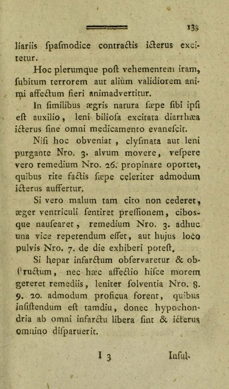 liariis fpafmodice contra£lis i(Elerus exci- tetur. Hoc plerumque poft vehementem iram, fubitum terrorem aut alium validiorem ani- ipi afFe£lum fieri animadvertitur. In fimllibus tegris natura laepe fibi ipfi eft auxilio, leni biliofa excitata diarrhaea i£l:erus line omni medicamento evanefcit. Nifi hoc obveniat , clyfmata aut leni purgante Nro. 3. alvum movere, vefpere vero remedium Nro. 26. propinare oportet, quibus rite faclis fepe celeriter admodum iclerus auffertur. Si vero malum tam cito non cederet ^ aeger ventriculi fentiret prellionem, cibosi. que naufearet, remedium Nro. 3, adhuc una vice repetendum elTet, aut hujus loco pulvis Nro. 7. de die exhiberi poteft» Si hepar infarctum obfervaretur Sc ob- ('ruftum, nec hcec affeftio hifce morem gereret remediis, leniter folventia Nro. 8. 9. 20. admodum proficua forent, quibus jnfiflendum eft tamdiu, donec hypochon- dria ab omni infarctu libera fint Si icteru.^ omnino difparuerit. 13 Infui'
