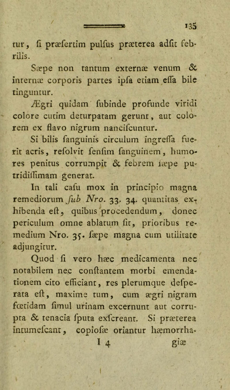 / 135 tur, fi priEfertim pulfus prstcrea adfu feb* rilis, SiEpe non tantum externae venum Sc internae corporis partes ipfa etiam,efla bile tinguntur. ^gri quidam fubinde profunde viridi colore ciitim deturpatam gerunt, aut colo- rem ex flavo nigrum nancifeuntur. Si bilis fanguinis circulum ingrefla fue- rit acris, refolvit fenfim fanguinem, humo- res penitus corru.mpit &amp;. febrem iaepe pu- tridillimam generat. In tali cafu mox in principio magna remediorum fub Nro. 33. 34. quantitas ex-^ hibenda eft, quibus procedendum , donec periculum omne ablatum fit, prioribus re- medium Nro. 3^. fiaepe magna cum utilitate adjungitur. Quod fi vero hsec medicamenta nec notabilem nec conflantem morbi emenda- tionem cito efficiant, res plerumque defpe- rata efl, maxime tum, cum tegri nigram fcetidam fimul urinam excernunt aut corru- pta &amp; tenacia fputa exfereant. Si praeterea incumefeant, copiofte oriantur haemorrha- I 4 gite \