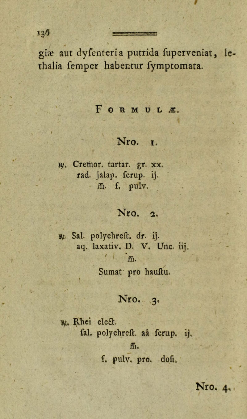 giae aut dyfenteria putrida fuperveniat, Ic- thalia femper habentur fymptomara. F G R M U L Nro. I. ly.. Cremor, tartar. gr. xx, rad. jalap. fcrup. ij, ifi. f, pulv, Nro, 2, ly. Sal. poIyclireH:. dr. ij. aq. laxativ. D, V. Unc. iij, ' 'ffi. / Sumat pro hauftu. Nro. 3, ly, Rhei ele8:, fal. polychrcft. aa fcrup. ij, fli. f. pulv. pro, dofi.