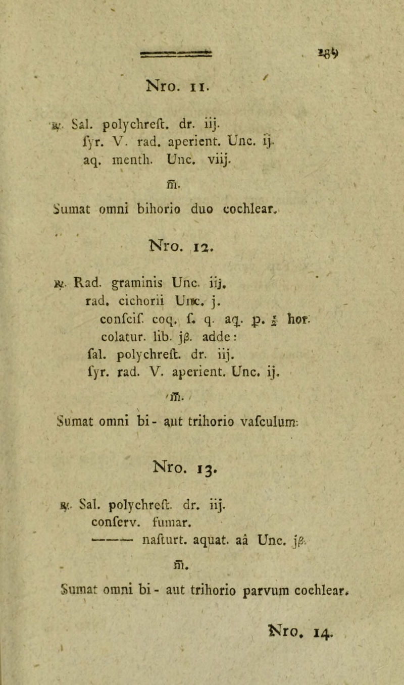 ====: . I Nro. II. iV’. Sal. polychreft. dr. iij. fyr. V. rad. aperient. Unc. ij. aq. inenth. Unc. viij. % m. Sumat omni bihorio duo cochlear. t • t Nro. 12. iti. R.ad. graminis Unc. iij, , rad, cichorii Uiic. j. confeif. coq. f. q. aq. p. ^ hof. colatur, lib. adde: fal. polychreft. dr. iij. i'yr. rad. V. aperient. Unc. ij. - s Sumat omni bi- aut trihorio vafculum; Nro. 13. 9,'.. Sal. polychreft. dr. iij. conferv. fuinar. nafturt. aquat. aa Unc. ni. Sumat omni bi - aut trihorio parvum cochlear* I