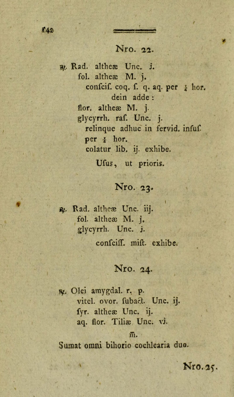 Rad. altheEB Unc. j. fol. altheae M. j. confcif. coq. f. q. aq. pef i lior, dein adde : flor, althcse M. j. glycyrrh. raf. Unc. j. relinque adhuc' in fervid. infuC per i hor. colatur lib, ij. exhibe. Ufus, ut prioris. Nro. 23* 1 Hf., Rad. althcse Unc. iij. fol. althea) M. j, glycyrrh. Unc. j. confcilT. mift. exhibe. Nro. 24. jiy. Olei amygdal. r, p. vitei, ovor, fubact. Unc. ij. fyr. althese Unc. ij. aq. flor. Tilise Unc. vi. m. Sumat omni bihorio cochlearia duo.