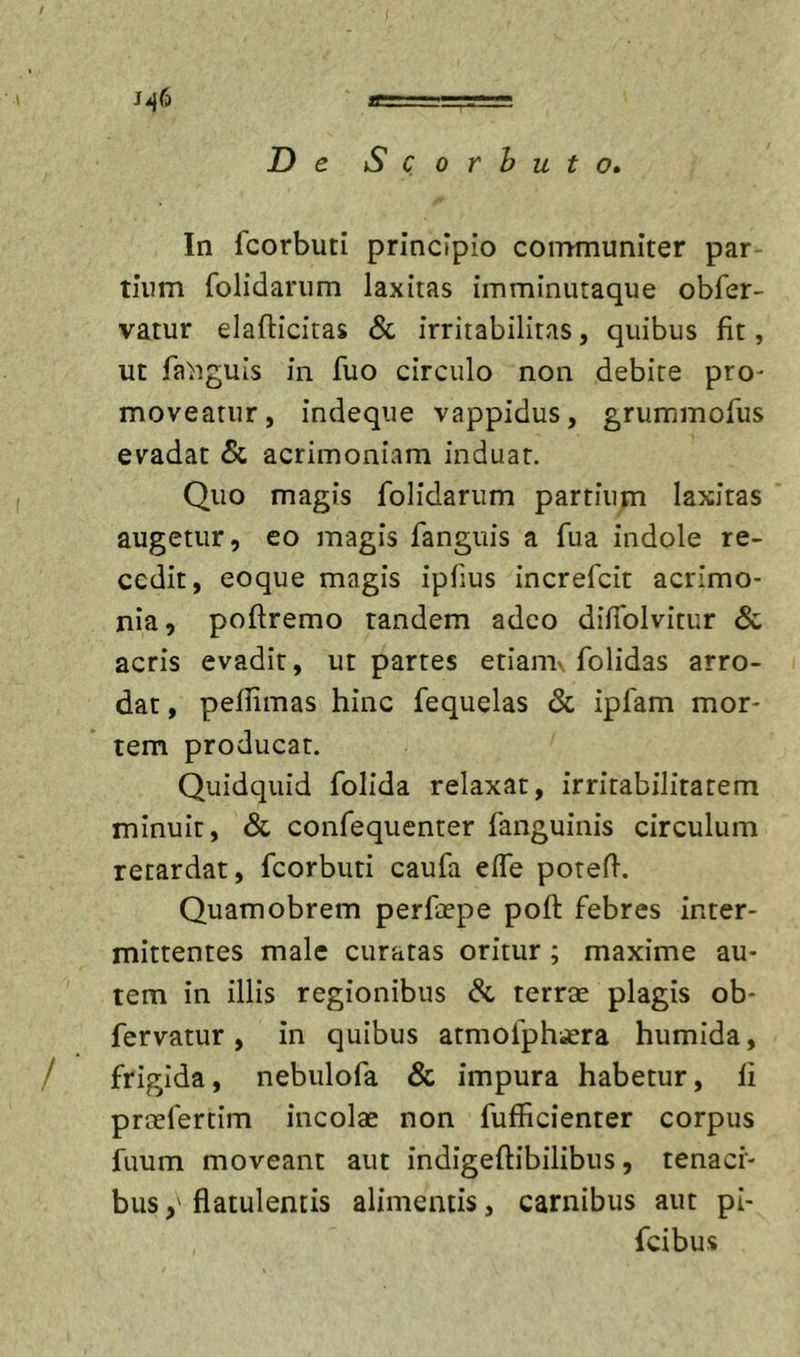 / j-46 In fcorbuti principio coimnuniter par tiiim folidarum laxitas imminutaque obfer- vatur elafticitas &amp; irritabilitas, quibus fit, ut fa^iguis in fuo circulo non debite pro- moveatur, indeque vappidus, grummorus evadat &amp; acrimoniam induar. Quo magis folidarum partium laxitas augetur, eo magis fanguis a fua indole re- cedit, eoque magis ipfius increfeit acrimo- nia, poftremo tandem adeo difiblvitur &amp; acris evadit, ut partes etianu. folidas arro- dat, pellimas hinc fequelas &amp; ipfam mor- tem producat. Quidquid folida relaxat, irritabilitatem minuit, &amp; confequenter fanguinis circulum retardat, fcorbuti caufa effe potefl-. Quamobrem perfepe poft febres inter- mittentes male curatas oritur ; maxime au- tem in illis regionibus &amp; terrae plagis ob- fervatur , in quibus armofphi£ra humida, frigida, nebulofa &amp; impura habetur, fi praefertim incolae non fufficienter corpus fuum moveant aut indigeftibilibus, tenaci- busflatulentis alimentis, carnibus aut pi- feibus