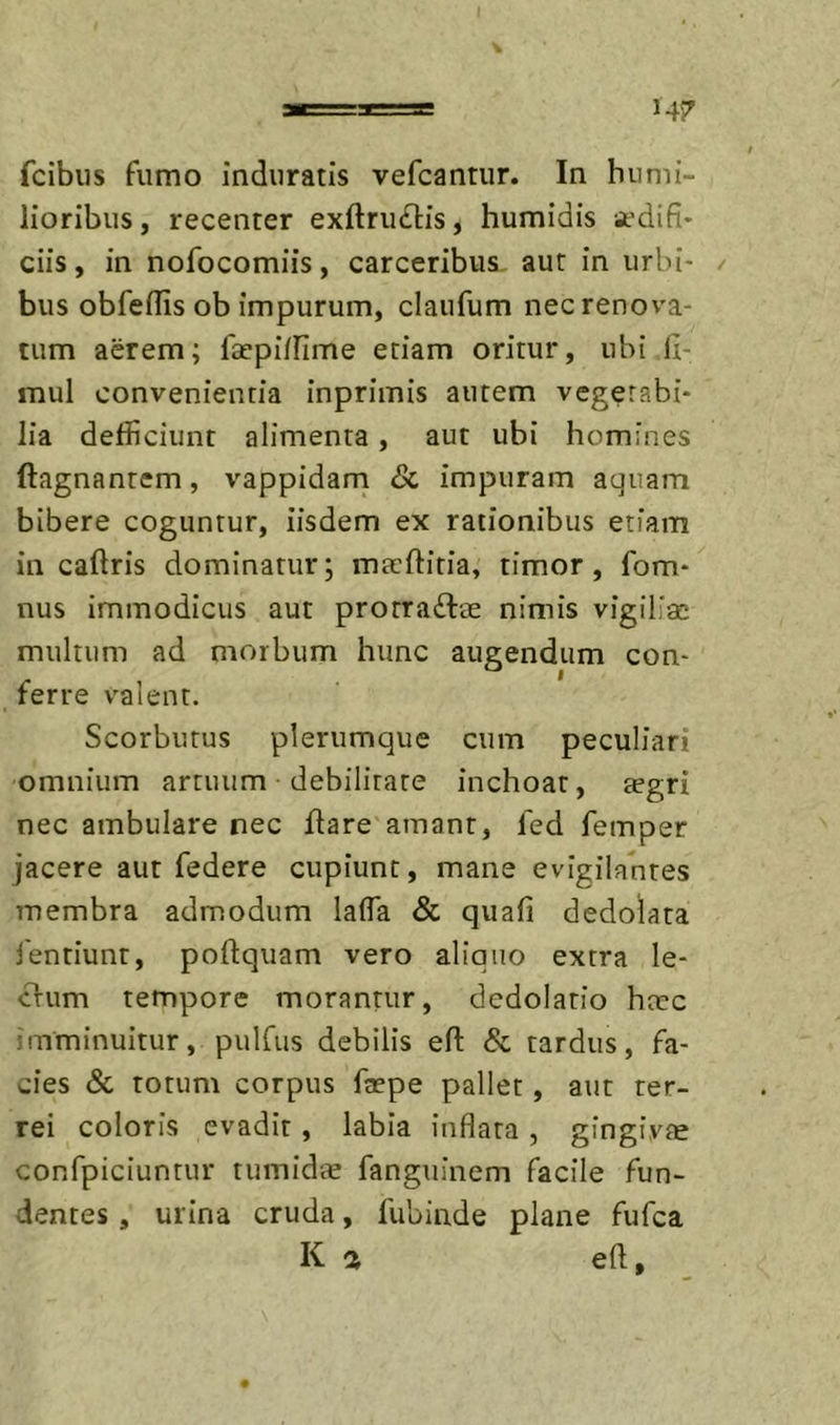 fcibiis fumo induratis vefcantur. In humi- lioribus , recenter exftru£l:is, humidis aedifi- ciis , in nofocomiis, carceribus, aut in urbi- / bus obfeflis ob impurum, claufum nec renova- tum acrem; faepi/fime etiam oritur, ubi li- mul convenientia inprimis autem vegetabi- lia defficiunt alimenta, aut ubi homines ftagnantem, vappidam &amp; impuram aquam bibere coguntur, iisdem ex rationibus etiam in caftris dominatur; maeftitia, timor, fom- nus immodicus aut prorra£tae nimis vigiliae multum ad morbum hunc augendum con- ferre valent. Scorbutus plerumque cum peculiari omnium artuum debilitate inchoat, tegri nec ambulare nec flare amant, fed femper jacere aut federe cupiunt, mane evigilantes membra admodum laffa &amp; quafi dedolata 1'entiunt, poftquam vero aliquo extra le- cfum tempore morantur, dedolatio haec imminuitur, pulfus debilis efl: &amp; tardus, fa- cies &amp; totum corpus faepe pallet, aut ter- rei coloris evadit , labia inflata , gingivae confpiciuntur tumidte fangiiinem facile fun- dentes , urina cruda, fubinde plane fufca K a efl, ■