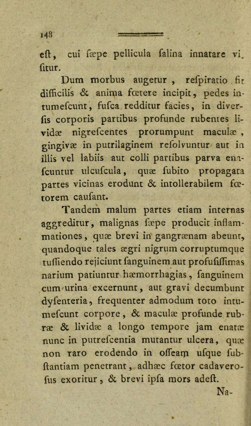 cft, cui fcEpe pellicula falina innatare vi. fitur. Dum morbus augetur, refpiratio fit difficilis &amp; anima fcetere incipit, pedes in- tumefeunt, fufea redditur facies, in diver- fis corporis partibus profunde rubentes li- vidte nigrefeentes prorumpunt maculae , gingivae in putrilaginem refolvuntur aut in illis vel labiis aut colli partibus parva env fcuntur ulcufcula, quae fubito propagata partes vicinas erodunt 6c intollerabilem foe- torem caufant. Tandem malum partes etiam internas aggreditur, malignas faepe producit inflam- mationes , quae brevi in gangraenam abeunt, quandoque tales aegri nigrum corruptumque tulfiendo rejiciunt fanguinem aut profufiffimas narium patiuntur liaemorrhagias, fanguinem cummrina excernunt, aut gravi decumbunt dyfenteria, frequenter admodum toto intu- mefeunt corpore, &amp; maculae profunde rub- rae &amp; lividae a longo tempore jam enatte nunc in putrefeentia mutantur ulcera, quae non raro erodendo in ofTearn ufque fub- ftantiam penetrant, adhaec fcetor cadavero- fus exoritur, &amp; brevi ipfa mors adeft. Na-