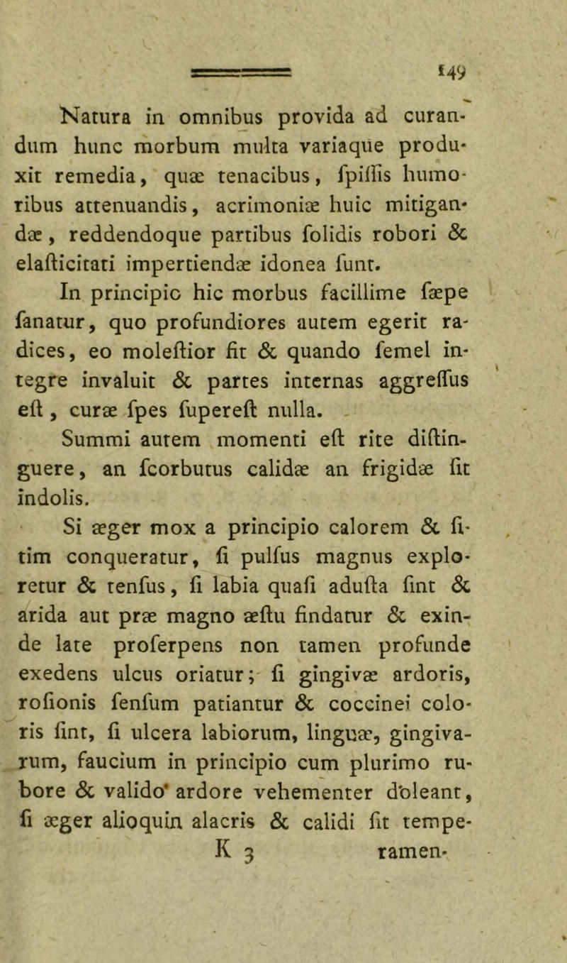 £49 Natura in omnibjis provida ad curan- dum hunc morbum multa variaque produ- xit remedia, quae tenacibus, fpillis humo- ribus attenuandis, acrimoniae huic mitigan- dae , reddendoque partibus folidis robori &amp; elafticitati impertiendae idonea lunt. In principio hic morbus facillime faepe fanatur, quo profundiores autem egerit ra- dices, eo moleftior fit &amp; quando femel in- tegre invaluit &amp; partes internas aggreflus efl, curae fpes fupereft nulla. - Summi autem momenti eft rite diftin- guere, an fcorbutus calidae an frigidae fit indolis. Si aeger mox a principio calorem &amp; fi- tim conqueratur, fi pulfus magnus explo- retur &amp; tenfus, fi labia quafi adufta fint &amp; arida aut prae magno aeflu findatur &amp; exin- de late proferpens non tamen profunde exedens ulcus oriatur; fi gingivae ardoris, rofionis fenfum patiantur &amp; coccinei colo- ris fint, fi ulcera labiorum, linguae, gingiva- rum, faucium in principio cum plurimo ru- bore &amp; valido* ardore vehementer doleant, fi aeger alioquin alacris &amp; calidi fit tempe-