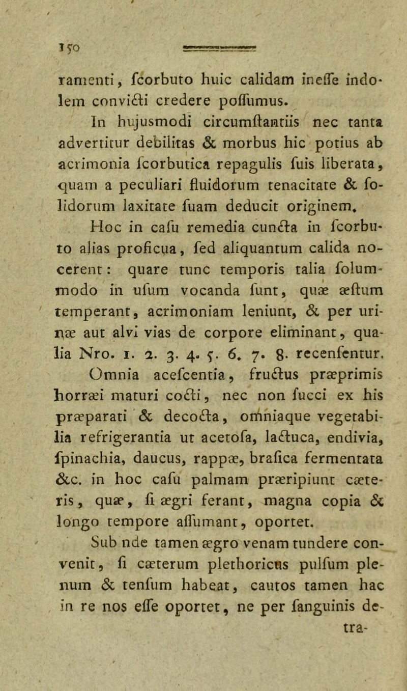 15-0 ramenti, fcorbuto huic calidam inelTe indo- lem convi£li credere pofTumus. In hujusmodi circumftantiis nec tanta advertitur debilitas &amp; morbus hic potius ab acrimonia Icorbutica repagulis fuis liberata, quam a peculiari fluidorum tenacitate &amp; fo- lidorum laxitate fuam deducit originem. Hoc in cafu remedia cuncta in fcorbii- to alias proficua, fed aliquantum calida no- cerent : quare tunc temporis talia folum- modo in ulum vocanda 1'unt, quae aeftum temperant, acrimoniam leniunt, &amp; per uri- iitE aut alvi vias de corpore eliminant, qua- lia Nro. I. 2. 3. 4. 5'. 6. 7. 8- rccenfcntur. Omnia acefcentia, fruftus praeprimis horrsei maturi cofti, nec non fucci ex his praeparati 8c decolla, orhniaque vegetabi- lia refrigerantia ut acetofa, la£luca, endivia, fpinachia, daucus, rappce, brafica fermentata &amp;.C. in hoc cafu palmam praeripiunt caete- ris, quae, fi aegri ferant, magna copia &lt;Sc longo tempore affumant, oportet. Sub nde tamen ^gro venam tundere con- venit, fi caeterum plethoricns pulfum ple- num &amp; tenfum habeat, cautos tamen hac in re nos effe oportet, ne per fanguinis dc- tra-