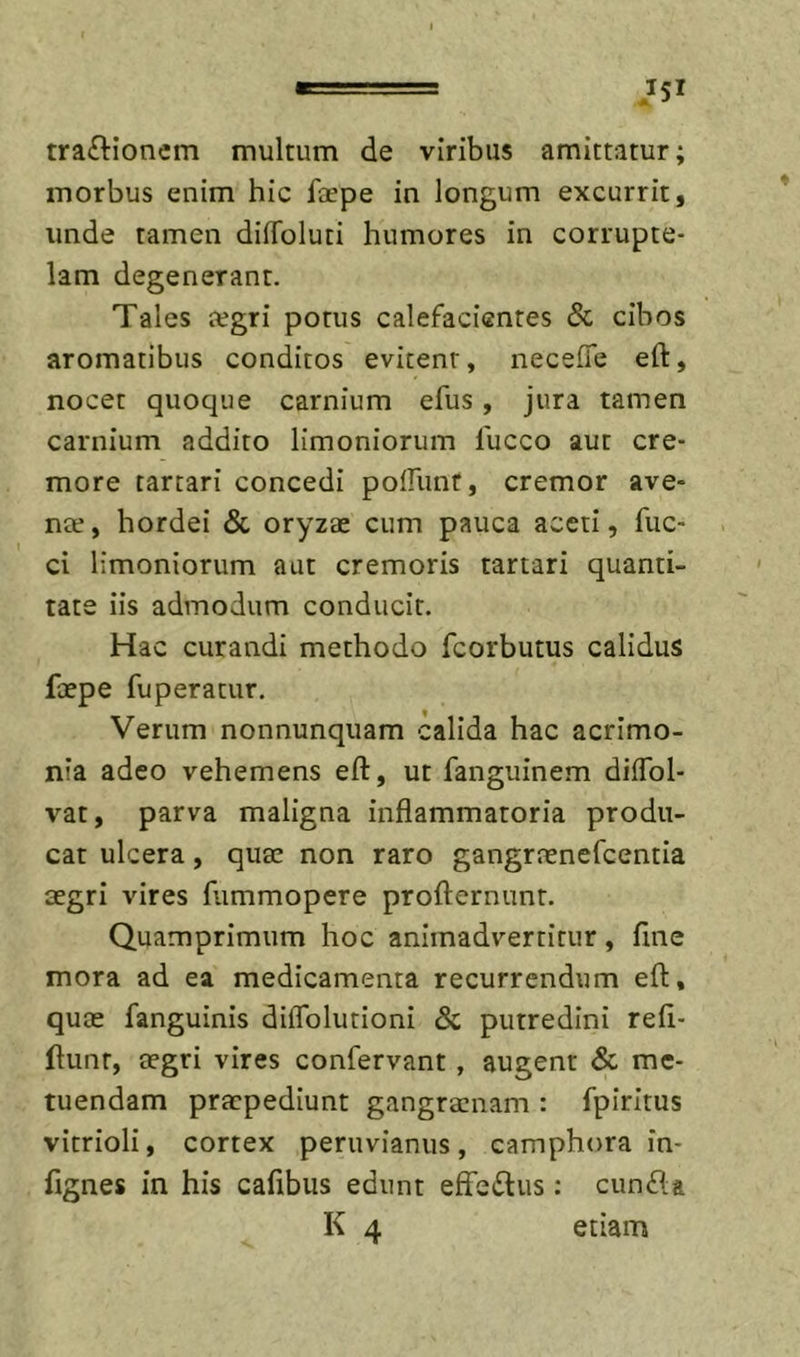 tra£tioncm multum de viribus amittatur; morbus enim hic faspe in longum excurrit, unde tamen dilToluti humores in corrupte- lam degenerant. Tales legri potus calefacientes &amp; cibos aromatibus conditos evitent, necefle eft, nocet quoque carnium efus, jura tamen carnium addito limoniorum 1'ucco aut cre- more tartari concedi polfunt, cremor ave- nte, hordei &amp; oryzae cum pauca aceti, fuc- ci limoniorum aut cremoris tartari quanti- tate iis admodum conducit. Hac curandi methodo fcorbutus calidus faepe fuperatur. Verum nonnunquam calida hac acrimo- nia adeo vehemens eft, ut fanguinem diflbl- vat, parva maligna inflammatoria produ- cat ulcera, quae non raro gangrrenefcentia aegri vires fummopere profternunt. Quamprimum hoc animadvertitur, fine mora ad ea medicamenta recurrendum eft, quae fanguinis diflblutioni &amp; putredini refi- ftunt, aegri vires confervant, augent &amp; me- tuendam praepediunt gangraenam : fpiritus vitrioli, cortex peruvianus, camphora in- fignes in his cafibus edunt effeitus : cun£la K 4 etiam