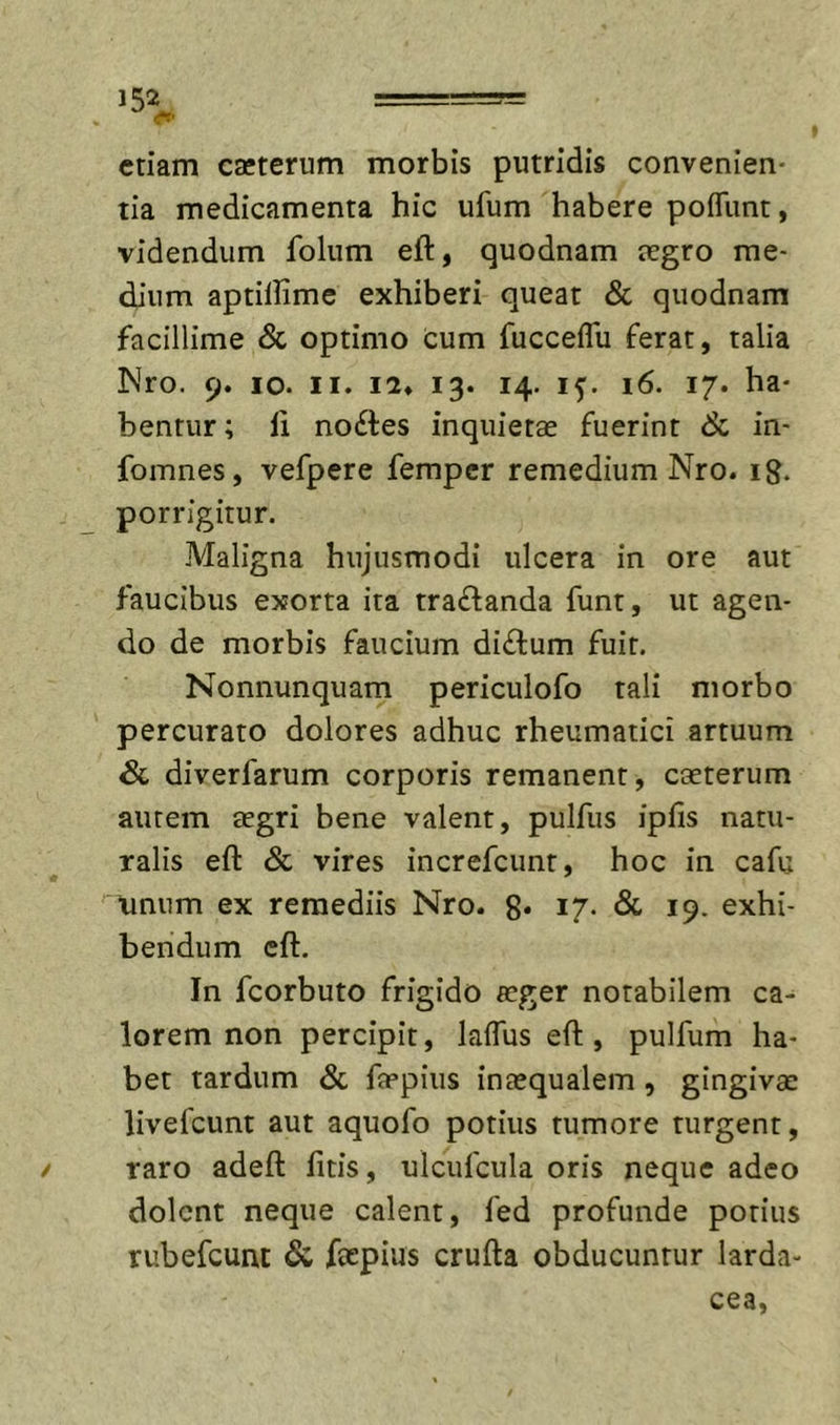 etiam caeterum morbis putridis convenien- tia medicamenta hic ufum habere pofliint, videndum folum eft, quodnam tegro me- dium aptillime exhiberi queat &amp; quodnam facillime &amp; optimo cum fucceffu ferat, talia Nro. 9. IO. II. 12» 13. 14. if. 16. 17. ha- bentur; ii noftes inquietae fuerint &amp; in- fomnes, vefpere femper remedium Nro. ig. porrigitur. Maligna hujusmodi ulcera in ore aut faucibus exorta ita traflanda funt, ut agen- do de morbis faucium di£l:um fuit. Nonnunquam periculofo tali morbo percurato dolores adhuc rheumatici artuum Sc diverfarum corporis remanent, caeterum aurem tegri bene valent, pulfus iplis natu- ralis eft &amp; vires increfeunt, hoc in cafu \inum ex remediis Nro. 8* I7- &amp; 19. exhi- bendum eft. In fcorbuto frigido aeger notabilem ca- lorem non percipit, lalTus eft, pulfum ha- bet tardum &amp; faepius inaequalem, gingivae livefeunt aut aquofo potius tumore turgent, raro adeft fitis, ulcufcula oris neque adeo dolent neque calent, fed profunde potius rubefeunt &amp; faepius crufta obducuntur larda-