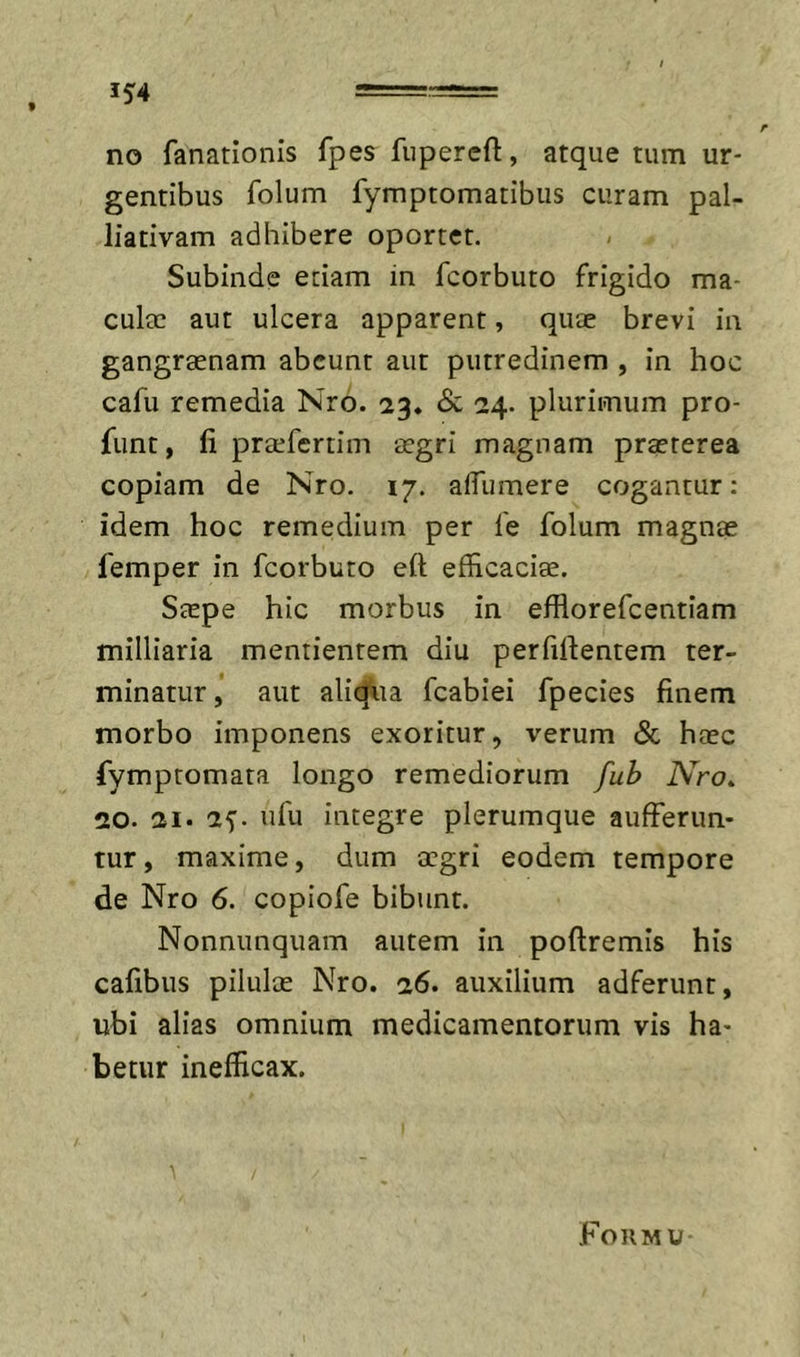 no fanationis fpes fiiperefl:, atque tum ur- gentibus folum fymptomatibiis curam pal- liativam adhibere oportet. Subinde etiam in fcorbuto frigido ma- culec aut ulcera apparent, quae brevi in gangraenam abeunt aut putredinem , in hoc cafu remedia Nro. 23. &amp; 24. plurimum pro- funt, fi praefertim aegri magnam praeterea copiam de Nro. 17. afflimere cogantur: idem hoc remedium per le folum magnae femper in fcorbuto eft efficacise. Saepe hic morbus in efflorefeentiam milliaria mentientem diu perfidentem ter- minatur, aut aliq^ia fcabiei fpecies finem morbo imponens exoritur, verum &amp; haec fymptomata longo remediorum fub Nro^ 20. 21. 25. ufu integre plerumque aufferun- tur, maxime, dum aegri eodem tempore de Nro 6. copiofe bibunt. Nonnunquam autem in poftremis his cafibus pilulae Nro. 26. auxilium adferunt, ubi alias omnium medicamentorum vis ha- betur inefficax. FOIIMU