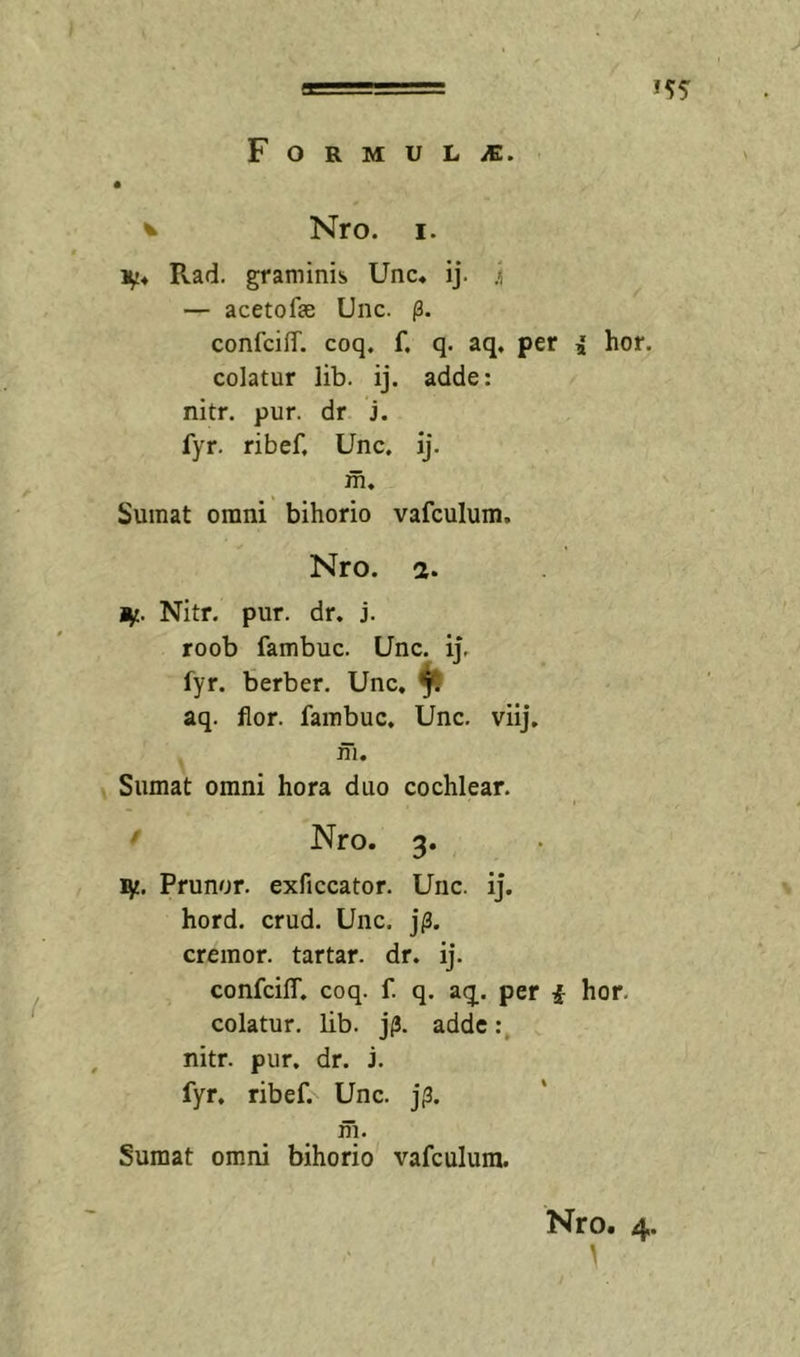 J 1 F O R M U L iE. ^ Nro. I. Rad. graminis Unc* ij. i — acetofae Unc. (3. confciff. coq. f. q. aq, per i hor. colatur lib. ij. adde: nitr. pur. dr j. fyr. ribef, Unc. ij. m. Sumat orani bihorio vafculum. Nro. 2. i^. Nitr. pur. dr. j. roob fambuc. Unc. ij, fyr. berber. Unc, ^ aq. flor, fambuc, Unc. viij, ni, \ Sumat omni hora duo cochlear. ' Nro. 3. Prunor. exficcator. Unc. ij. \ hord. crud. Unc. j;3. cremor, tartar. dr. ij. confcilT. coq. f. q. aq. per i hor. colatur, lib. j^. adde nitr. pur. dr. j. fyr. ribef. Unc. j^. m. Sumat omni bihorio vafculum. Nro. 4.