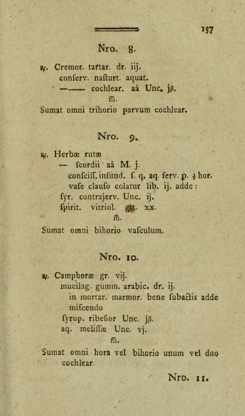 ly. Cremor, taftar. dr. iij. conferv. nafturt. aquat. ' cochlear, aa Unc, j^, m. Sumat omni trihorio parvum cochlear. Nro. 9.. Herbas rutse — fcordii aa M. j. confciff. infund. f. q, aq. ferv. jp. i hor. vafe claufo colatur lib. ij. adde: fyr. contrajerv. Unc. ij. fpirit. vitriol. xx. m. Sumat omni bihorio vafculum. Nro. IO. jy. Camphoree gr. vij. mucilag. gumm. arabic. dr. ij. in mortar. marmor, bene fubactis adde mifcendo fyrup. ribefior Unc. jp. aq. meliffse Unc. vj. m. Sumat omni hora vel bihorio unum vel duo cochlear. Nro. II,