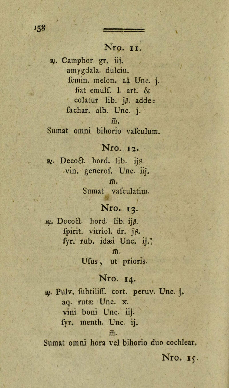 ly. Cainphor. gr. iij. amygdala, dulciii. femin. melon. aa Uiic. j, fiat eraulf. 1. art. &amp; colatur lib. j;3. adde: fachar. alb. Unc. j. ni. Sumat omni bihorio vafculum. Nro. 12. ly. DecoQ:. hord. lib. ij|3. vin. generof. Unc. iij. m. Sumat vafculatira. i Nro. 13. ly. Decoft. hord. lib. ijjJ. fpirit. vitriol. dr. fyr, rub, idtei Unc. ij,' m. Ufus, ut prioris. Nro. 14. Pulv, fubtililT. cort. peruv. Unc. j* aq. rutae Unc. x. vini boni Unc. iij. fyr. menth. Unc. ij. m. Sumat omni hora vel bihorio duo cochlear.