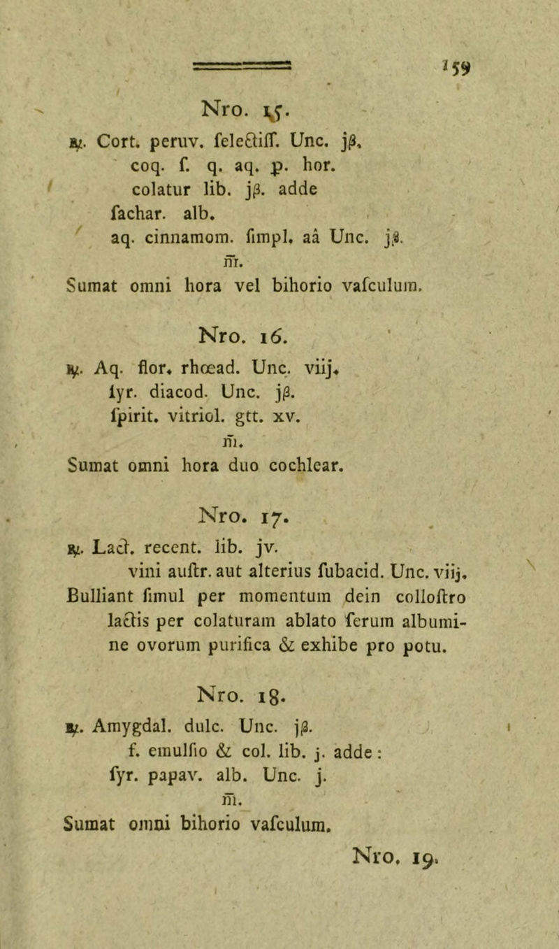 i 59 Nro. IU. Cort. peniv. feleftilT. Unc. j^, coq. f. q. aq. p. hor. ‘ colatur lib. j(3. adde fachar. alb, aq. cinnaraom. fimpl. aa Unc. j,«. m. Sumat omni hora vel bihorio vafculum. Nro. i6. %£. Aq. fior« rhoead. Unc. viij* lyr. diacod. Unc. j/3. fpirit. vitriol. gtt. xv. m. Sumat omni hora duo cochlear. Nro. 17. IU. Lacl. recent. lib. jv. vini aullr. aut alterius fubacid. Unc. viij. Bulliant fimul per momentum dein collollro laciis per colaturam ablato ferum albumi- ne ovorum purifica &amp; exhibe pro potu. Nro. ig. IU. Amygdal. dulc. Unc. t f. emulfio &amp; coi. lib. j. adde: fyr. papav. alb. Unc. j. m. Sumat omni bihorio vafculum. I