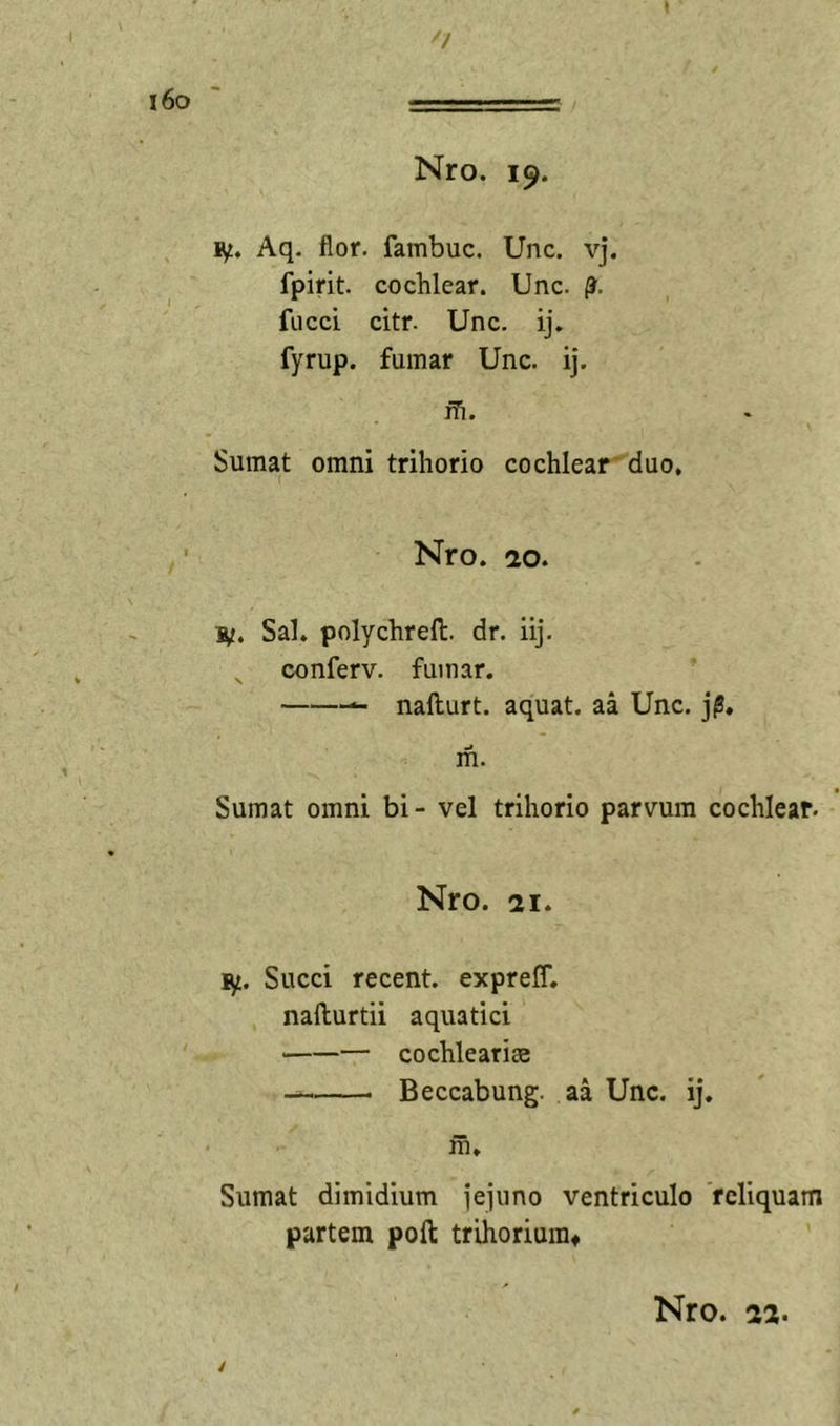 l6o Nro. 19. Aq. flor, fambuc. Unc. vj. fpirit. cochlear. Unc. (J. fucci citr. Unc. ij. fyrup. fumar Unc. ij. ih. Sumat omni trihorio cochlear duo, Nro. 20. Sal. polychrell. dr. iij. ^ conferv. fumar. — nafturt. aquat. aa Unc. j^, ifi. Sumat omni bi- vel trihorio parvum cochlear. Nro. 21. Succi recent. expreff. nafturtii aquatici — cochlearis Beccabung. aa Unc. ij. m. Sumat dimidium jejuno ventriculo reliquam partem poft trihoriuraf /
