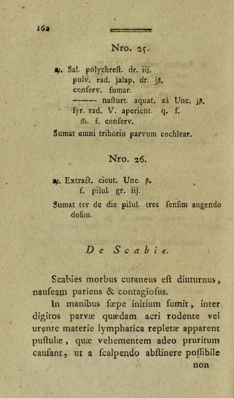 Mf, Sal. polychreft. dr. iij. pulv. rad. jalap. dr. jiS. conferv, fumar. nafturt. aquat. aa Unc. jjS, fyr. rad. V. aperient, q, f. iTi. f. conferv. Sumat omni trihorio parvum cochlear. Nro. 26. ExtraQ:. cicut. Unc. §* f. pilul. gr. iij. Sumat ter de die pilul. tres fenfim augendo dofiin. De S c a h i e. Scabies morbus cutaneus eft diuturnus, naufeam pariens &amp; contagiofus. In manibus Ibepe initium fumit, inter digitos parvae quaedam acri rodente vel urente materie lymphatica repletae apparent puftulae, quee vehementem adeo pruritum caufant, ut a fcalpendo abflinere polfibilc non