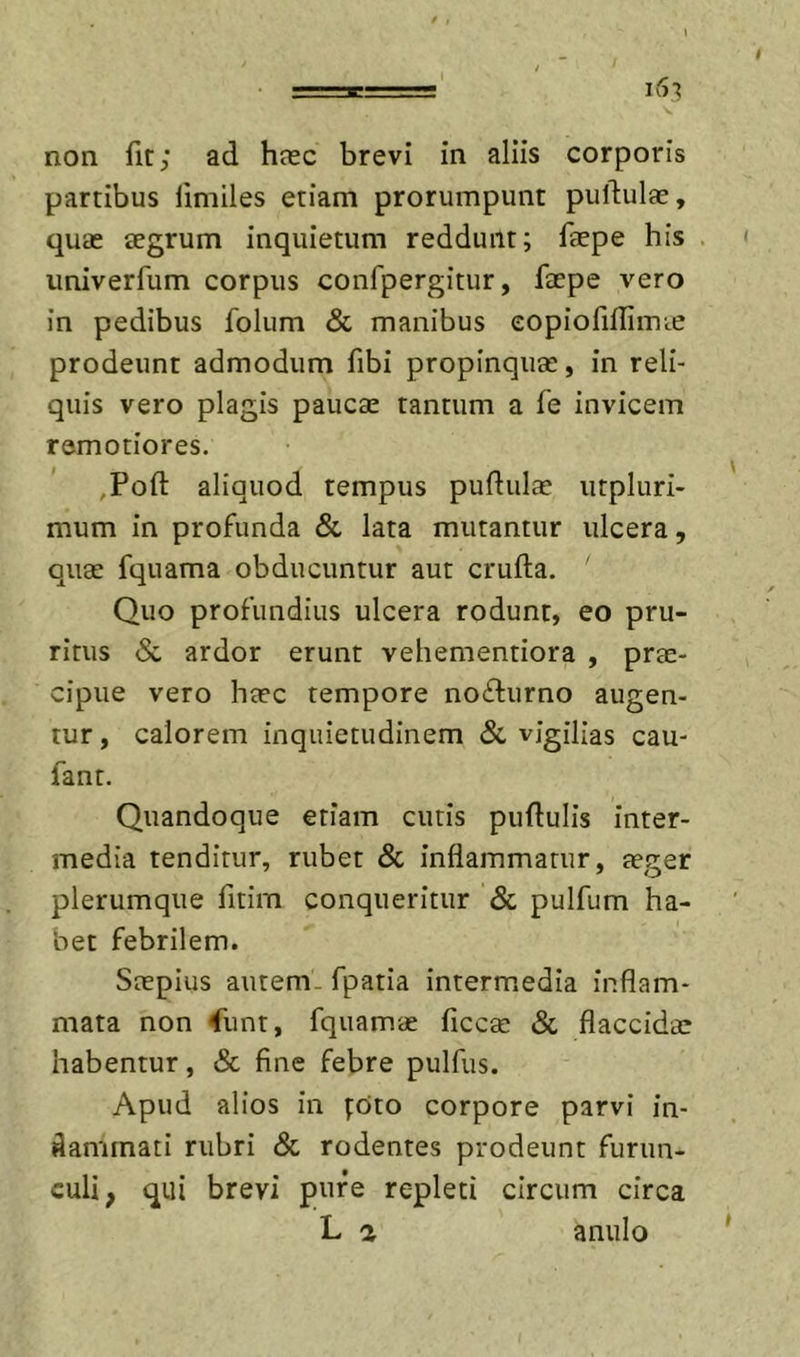 non fit; ad heec brevi in aliis corporis partibus limiles etiam prorumpunt pullulae, quae aegrum inquietum reddunt; faepe his univerfum corpus confpergitur, faepe vero in pedibus folum &amp; manibus eopiofilliincC prodeunt admodum fibi propinquae, in reli- quis vero plagis paucae tantum a fe invicem remotiores. ,Poft aliquod tempus pudulae iitpluri- mum in profunda &amp; lata mutantur ulcera, quae fquama obducuntur aut crufta. Quo profundius ulcera rodunt, eo pru- ritus Sc ardor erunt vehementiora , prae- cipue vero haec tempore no6lurno augen- tur , calorem inquietudinem Sc vigilias cau- fant. Quandoque etiam cutis puftulis inter- media tenditur, rubet Sc inflammatur, aeger plerumque fitim conqueritur Sc pulfum ha- bet febrilem. Saepius autem, fpatia intermedia inflam- mata non 4unt, fquamae ficcac Sc flaccidae habentur, &amp; fine febre pulfus. Apud alios in poto corpore parvi in- flammati rubri Sc rodentes prodeunt furun- culi, qui brevi pure repleti circum circa L a anulo