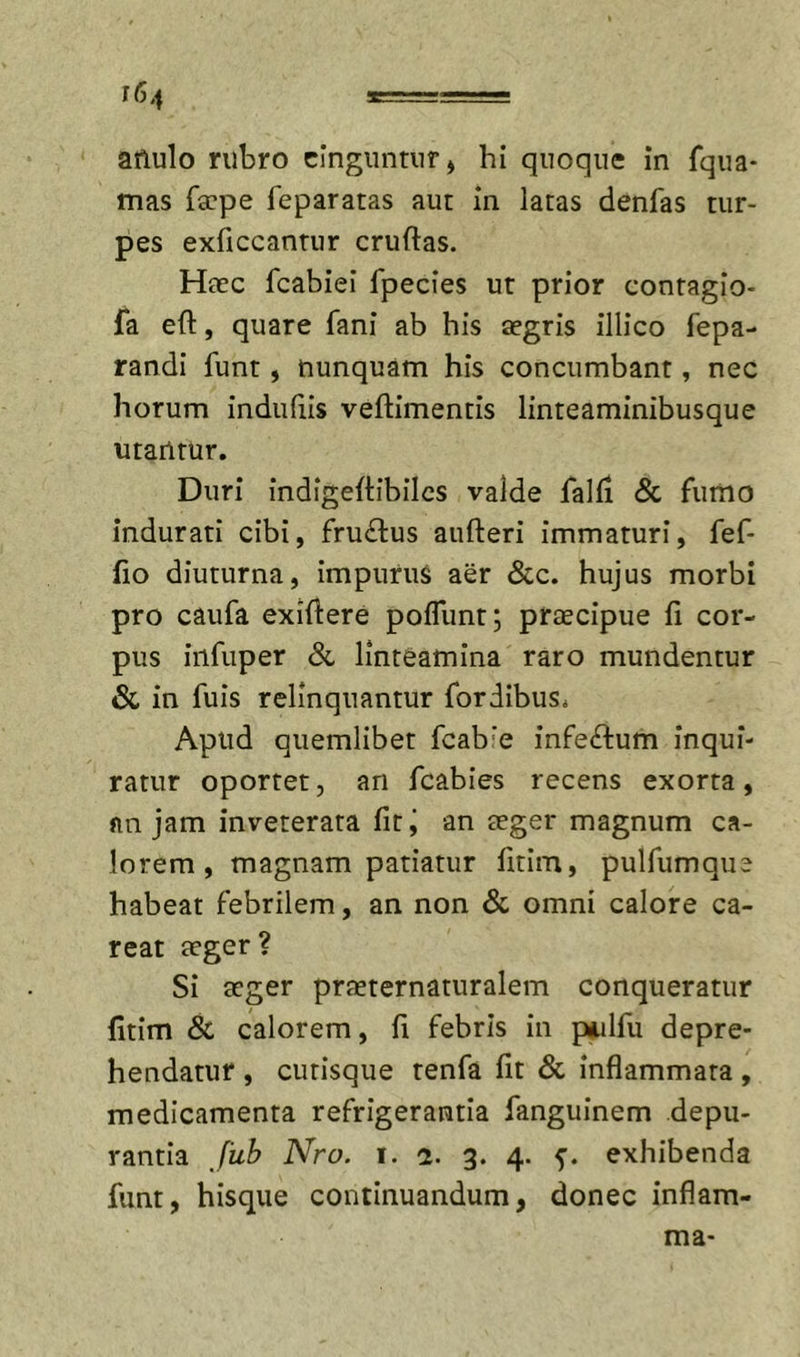 anulo rubro cinguntur ^ hi quoque in fqua* mas facpe feparatas aut in latas denfas tur- pes exficcantur cruftas. Haec fcabiei fpecies ut prior contagio- fa eft, quare fani ab his aegris illico fepa- randi funt, nunquam his concumbant, nec horum indufiis veftimentis linteaminibusque utantur. Duri indigeftibilcs valde falli &amp; fumo indurati cibi, fru&lt;il:us aufteri immaturi, fef- fio diuturna, impurus aer &amp;c. hujus morbi pro caufa exiftere pofliint; praecipue fi cor- pus iiifiiper Sl linteamina raro mundentur &amp; in filis relinquantur fordibus^ Apud quemlibet fcab’e infeftum inqui- ratur oportet, an fcabies recens exorta, fin jam inveterata fit j an aeger magnum ca- lorem , magnam patiatur fitim, pulfumque habeat febrilem, an non &amp; omni calore ca- reat aeger? Si aeger praeternaturalem conqueratur fitim &amp; calorem, fi febris in piulfu depre- hendatur , cutisque tenfa fit 8c inflammata, medicamenta refrigerantia fanguinem depu- rantia /iilf Nro. I. a. 3. 4. exhibenda funt, hisque continuandum, donec inflam- ma-