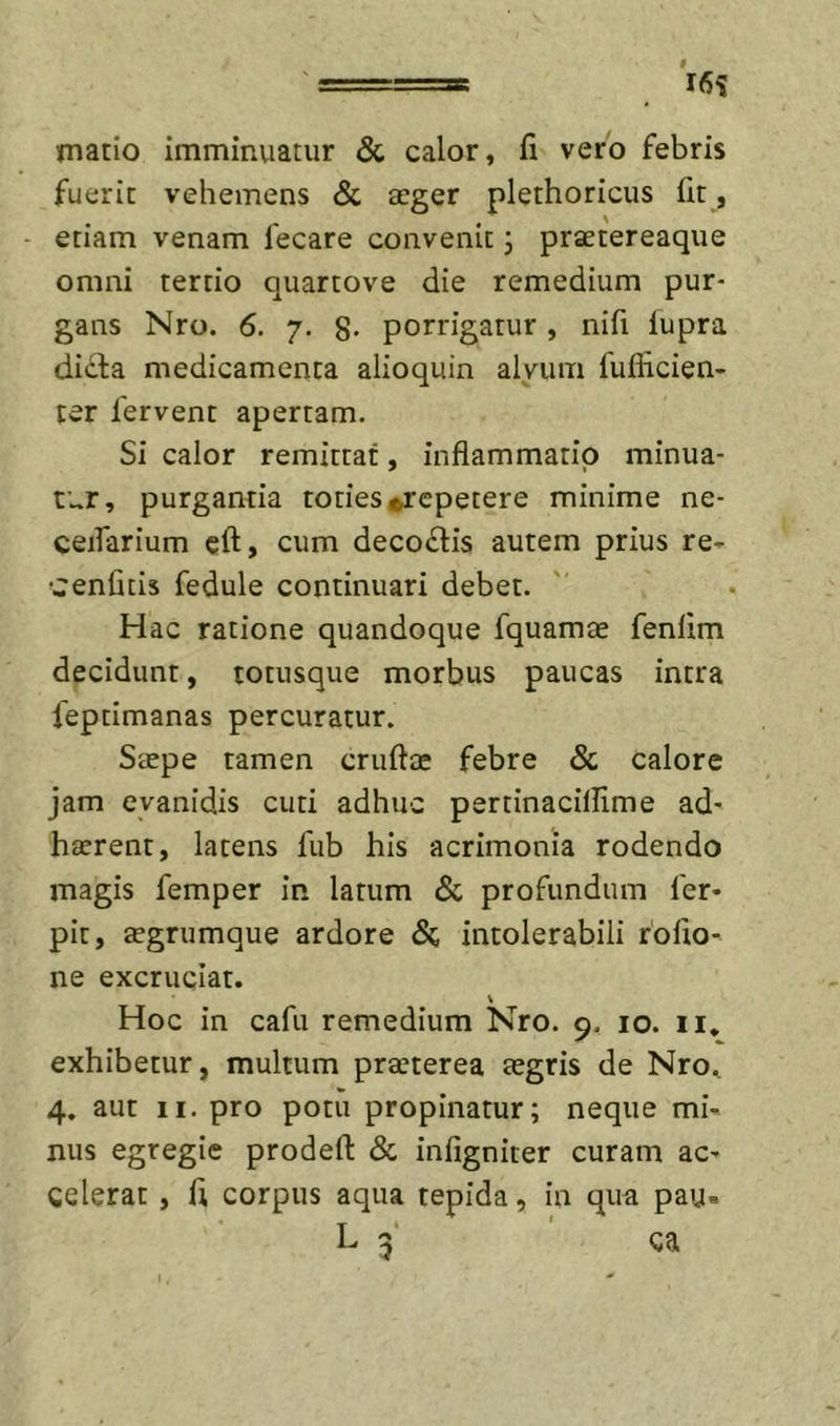 ' 16? niatio imminuatur &amp; calor, fi vero febris fuerit vehemens &amp; aeger plethoricus fit , - etiam venam lecare convenit j praetereaque omni tertio quartove die remedium pur- gans Nro. 6. 7. 8' porrigatur , nifi lupra dicta medicamenta alioquin alvum fuflicien- ter fervent apertam. Si calor remittat, inflammatio minua- tur, purgantia toties repetere minime ne- ceifarium eft, cum deco£lis autem prius re- cenfitis fedule continuari debet. Hac ratione quandoque fquamae fenlim decidunt, totiisque morbus paucas intra feptimanas percuratur. Saepe tamen cruftae febre Sc calore jam evanidis cuti adhuc pertinacillime ad- haerent, latens fub his acrimonia rodendo magis femper in latum &amp; profundum fer- pit, aegrumque ardore Si intolerabili roflo- ne excruciat. \ Hoc in cafu remedium Nro. 9, 10. ii. exhibetur, multum praeterea aegris de Nro., 4. aut II. pro potu propinatur; neque mi- nus egregie prodefl: Sc infigniter curam ac- celerat , fl corpus aqua tepida, in qua pau« L 3' ' ca