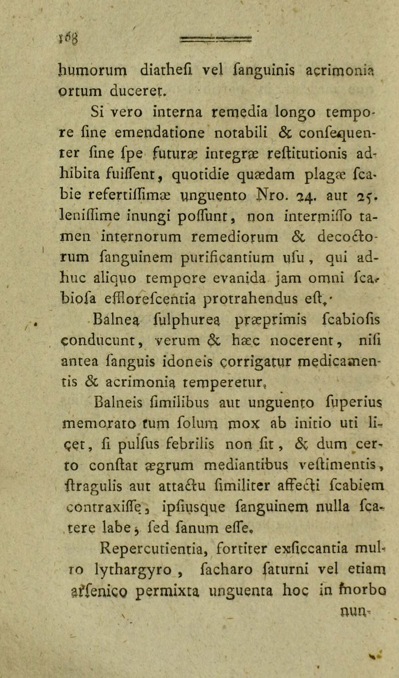16^ ===-:= ■ humorum diathefi vel fanguinis acrimonia ortum duceret. Si vero interna remedia longo tempo- re fine emendatione notabili &amp; confequen- ter fme fpe futurae integrae reftitutionis ad- hibita fuilTent, quotidie quaedam plagae fca- bie refertillimae unguento Nro. ^4. aut af. leniffime inungi po0unt, non intermidb ta- men internorum remediorum &amp; decocto- rum fanguinem purificantium ufu , qui ad- huc aliquo tempore evanida jam omni fcai- biofa efilorefcentia protrahendus eft»* Balnea fulphurea pr^primis fcabiofis conducunt, verum &amp; haec nocerent, nifi antea fanguis idoneis corrigatur medicamen- tis &amp; acrimonia temperetur, Balneis fimilibus aut unguento fuperius memorato fum folum mox ab initio uti lir Cet, fi pulfus febrilis non fit, dum cer- to confiat aegrum mediantibus vefiimentis, firagulis aut atta£lu fimiliter affecti fcabiem contraxiffe, ipfiusque fanguinem nulla fca-. tere labe^ fed fanum effe, Repercutientia, fortiter exficcantia mub TO lythargyro , facharo faturni vel etiam affenicQ permixta unguenta hoc in fnorbo num
