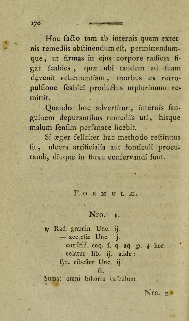Hoc faflo tam ab internis quam exter nis remediis abftinendum eft, permittendum- qiie, ut firmas in ejus corpore radices fi- gat fcabies , qute ubi tandem ad fuam devenit vehementiam, morbus ex rerro- pulfione fcabiei produftus utplurimum re* mittit. Quando hoc advertitur, internis fan- guinem depurantibus remediis uti, hisque malum fenfim perfanare licebit. Si aeger feliciter hac methodo reflitutus fit, ulcera artificialia aut fonticuli procu- randi, diuque in fluxu confervandi funt. F O R M U L yE. I Nro. I. tf.. Rad. gramin. Unc. if. — acetofae Unc. j. confeiiT. coq. f. q. aq. p. i lior, colatur lib. ij. adde: fyr. ribefior Unc, ij.’ ni. Suiuat omni bihorio vafculum. •c Nro. 2.*