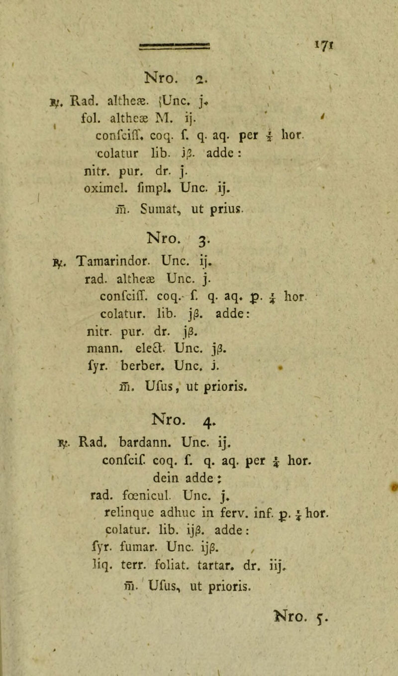 ' ^ ■ Rad. altheas. jUnc. j* , ^ fol. althese INI. ij. * ' confciff» coq. f. q. aq. per i hor. colatur lib. }?. adde: nitr. pur. dr. j. oximel. fimpl. Unc, ij. in. Sumat, ut prius. Nro. 3. . ' ly. Tamarlndor. Unc. ij. rad. althese Unc. j. confciir. coq.- f. q. aq. p. ^ hor. colatur, lib. j|3. adde: nitr. pur. dr. j3. mann. elect. Unc. j(3. fyr. berber. Unc. j. • . iTi. Ufusut prioris. Nro. 4. ly. Rad. bardann. Unc. ij. confcif. coq. f. q. aq. per ^ hor. • dein adde: rad- foenicul. Unc. j. relinque adhuc in ferv. inf. p. ^ hor. colatur, lib. ij|3. adde: fyr. fumar. Unc. ij|3, , liq. terr. foliat. tartar, dr. ilj. m.' Ufus, ut prioris.