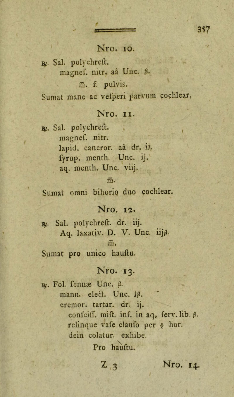 t 357 Nro. 10. Sal. polychrcft. ^ niagnei’. nitr, aa Uiic. f. pulvis. Sumat mane ac velperi parvum cochlear, Nro. II. Sal. polychrell. . ^ magnef. nitr. lapid. cancror. aa dr. ii. fyrup. menth. Unc. ij.' aq. menth. Unc. viij. m. Sumat omni bihoriq duo cochlear. Nro. 12. i^. Sal. polychrell. dr. iij. Aq. laxativ. D. V. Unc. iijiJ. m. Sumat pro unico haullu. Nro. 13. ly. Fol. fennae Unc. (3. mann. ele8:. Unc, j^. cremor, tartar. dr. ij. conlcilT. mift. inf. in aq» ferv. lib. /3. relinque vafc claufo per i hor. deiii colatur, exhibe. Pro haullu. I