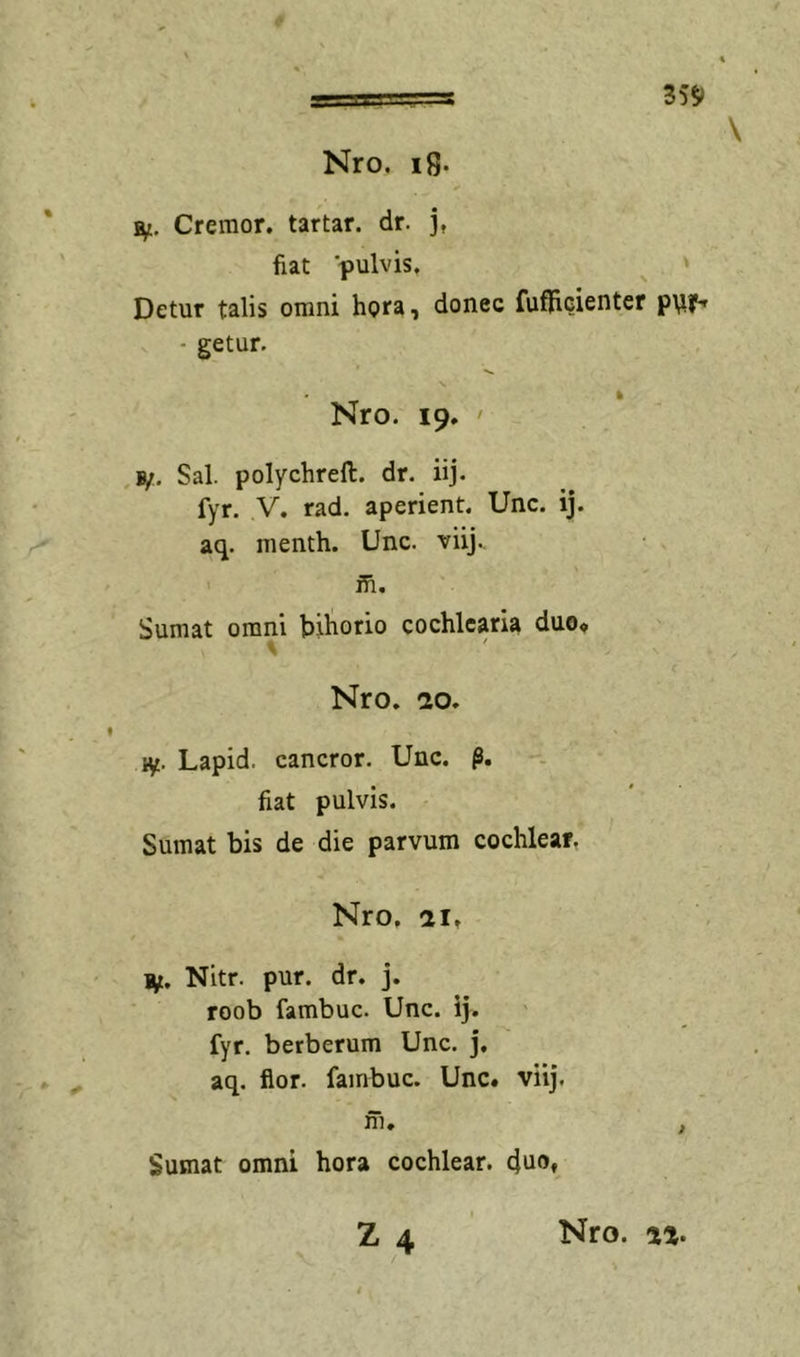 35S» \ Ut, Cremor, tartar. dr. j, fiat pulvis. Detur talis omni hora, donec fufficienter • getur. Nro. 19. ' Sal. polychrefl. dr. iij. fyr. y. rad. aperient. Unc. ij. aq. menth. Unc. viij., ifi. Sumat omni bihorio cochlearia duo« Nro. dO. ly. Lapid. cancror. Unc. fiat pulvis. Sumat bis de die parvum cochlear, Nro. ai, i^t. Nitr. pur. dr. j. roob fambuc. Unc. ij. fyr. berberum Unc. j. aq. flor, fambuc. Unc« viij. ni, , Sumat omni hora cochlear. Z4 Nro.