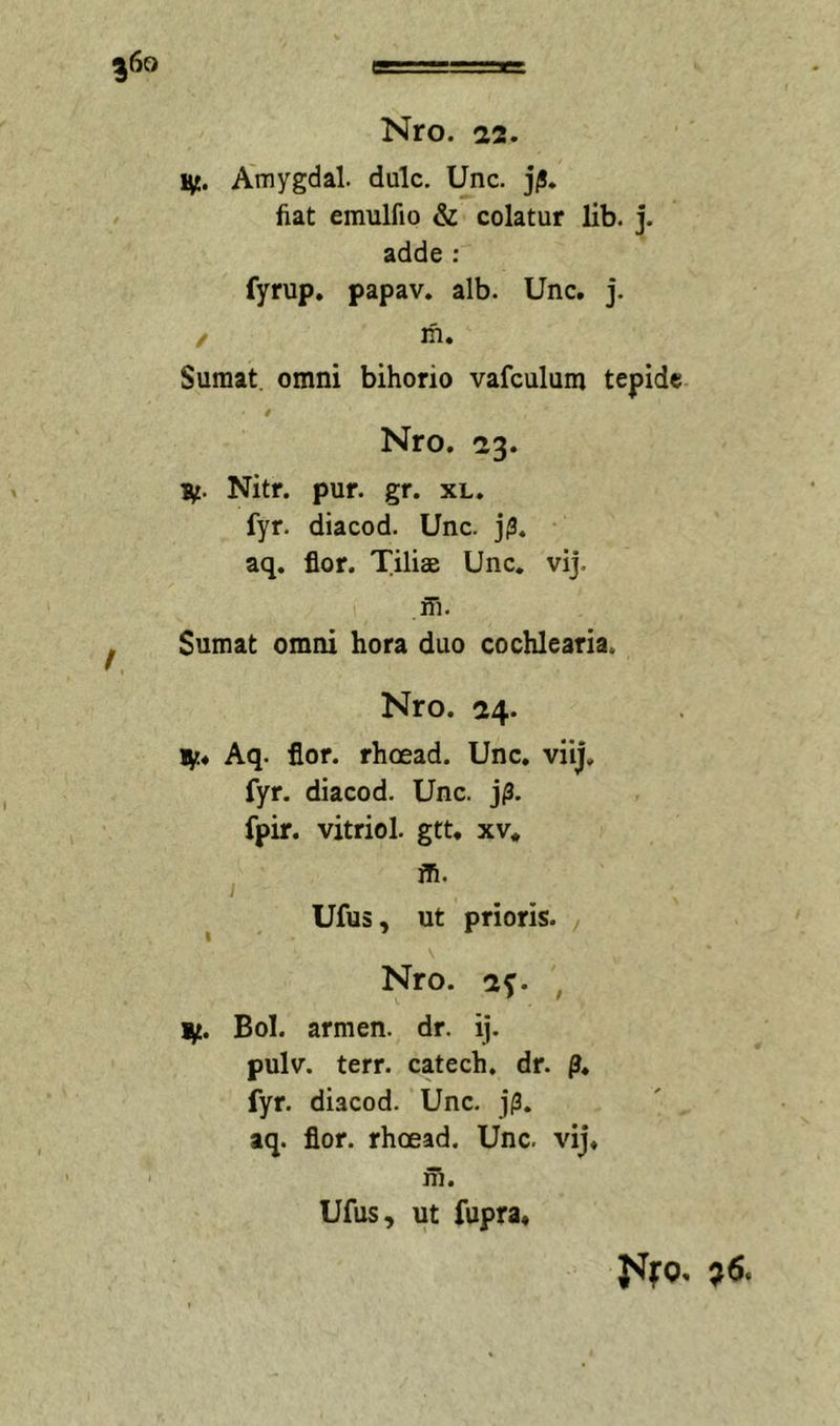 ?6o Nro. 22. Amygdal. dulc. Unc. j/!. fiat emulfio &amp; colatur lib. j. adde : fyrup. papav. alb. Unc. J. / m. Sumat, omni bihorio vafculum tepide Nro. 23. Hc. Nitr. pur. gr. xl. fyr. diacod. Unc. j(3. aq. flor. Tiliae Unc. vij. ffi. Sumat omni hora duo cochlearia. Nro. 24. Aq. flor, rhoead. Unc. viij, fyr. diacod. Unc. j/3. fpir. vitriol. gtt. xv* ' *• ^ Ufus, ut prioris. Nro. , 1^. Bol. armen. dr. ij. pulv. terr. catech. dr. p. fyr. diacod. Unc. j(3. aq. flor, rhoead. Unc. vij. ni. Ufus, ut fupra.