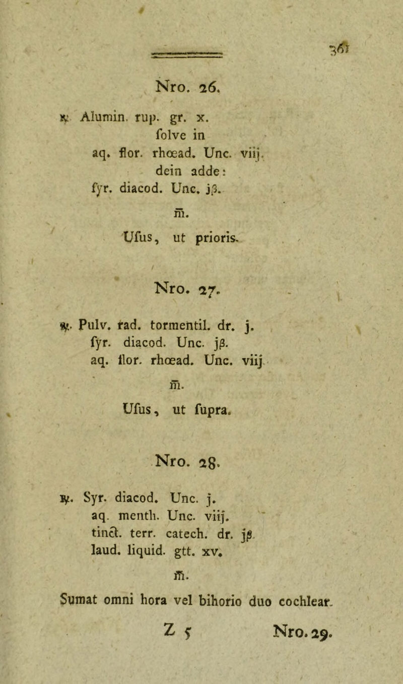 IV Alumin. rup. gr. x. folve in aq. flor, rhoead. Unc. viij. dein adde: fyr. diacod. Unc. j.3. ni. Ufus, ut prioris. Nro. ^7- 9f.. Piilv. rad. tormentil. dr. j. fyr. diacod. Unc. j^. aq. ilor. rhoead. Unc. viij m. Ufus, ut fupra. Nro. 28. ly. Syr. diacod. Unc. j. aq. menth. Unc. viij. tinci:. terr. catech. dr. jjS. laud. liquid. gtt. xv, ffi. Sumat omni hora vel bihorio duo cochlear, Z 5: Nro. 29.