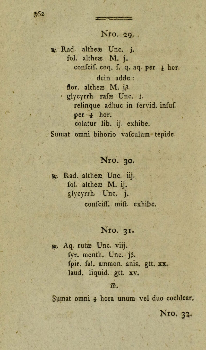 1/.. Rad. altheae Unc. j. fol. altheae M. j. confcif. coq. f. q. aq. per i hor. dein adde : flor, altheae M. j^3. ‘ glycyrrh. rafae Unc. j. relinque adhuc in fervid. infuf. per i hor. colatur lib. ij. exhibe. Sumat omni bihorio vafculum tepide. Nro. 30. jy. Rad. altheae Unc. iij. fol. altheae M. ij. glycyrrh. Unc. j. confciff. mift. exhibe. Nro. 31. ly. Aq. rutae Unc. viij. fyr. menth. Unc. j(3. fpir. fal. ammon. anis, gtt. xx. laud. liquid. gtt. xv. m. Sumat omni i hora unum vel duo cochlear,