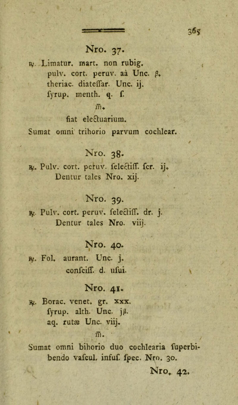 ly. Limatur, mart, non rubig, pulv. cort. peruv. aa Unc. theriac. diateffar. Unc. ij. fyrup. menth. q. f. fiat ele£fuarium. Sumat omni trihorio parvum cochlear, Nro. 38. Pulv. cort. peruv. felectiff, fer. ij* Dentur tales Nro, xij. ' Nro. 39. ly. Pulv. cort. peruv. felecliff. dr. j. Dentur tales Nro, viij. Nro. 40. iy. Fol, aurant. Unc, j. confeiff. d. ufui- Nro. 41. iy. Borae, venet. gr. xxx. fyrup. alth. Unc. j^. aq, rutae Unc. viij. fh. Sumat omni bihorio duo cochlearia fuperbi- bendo vafcul. infuf. fpec. Nro. 30. Nro* 4a.