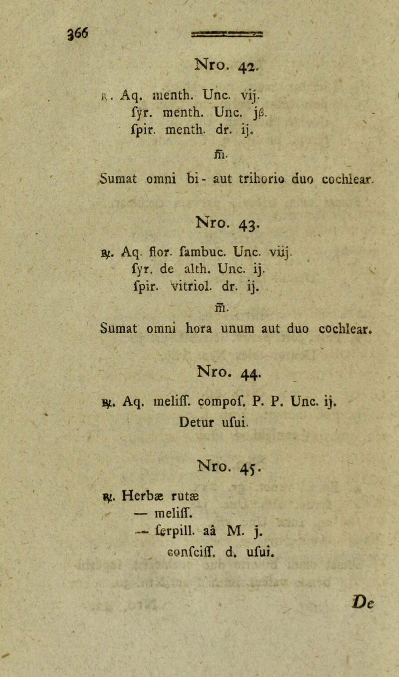 Nro. 42. R. Aq. menth. Unc. vij. fyr, menth. Unc. j(3. fpir. menth. dr. ij. ffi. Sumat omni bi- aut trihorio duo cochlear. Nro. 43. 3^. Aq. flor, fambuc. Unc. viij. fyr. de alth. Unc. ij. fpir. vitriol. dr. ij. m. Sumat omni hora unum aut duo cochlear. Nro. 44. Vf., Aq. inelilf. compof. P. P. Unc. ij. Detur ufui. Nro. 45. Herbae rutae — meliff. — ferpill. aa M. j. eonfcilf. d. ufui. De