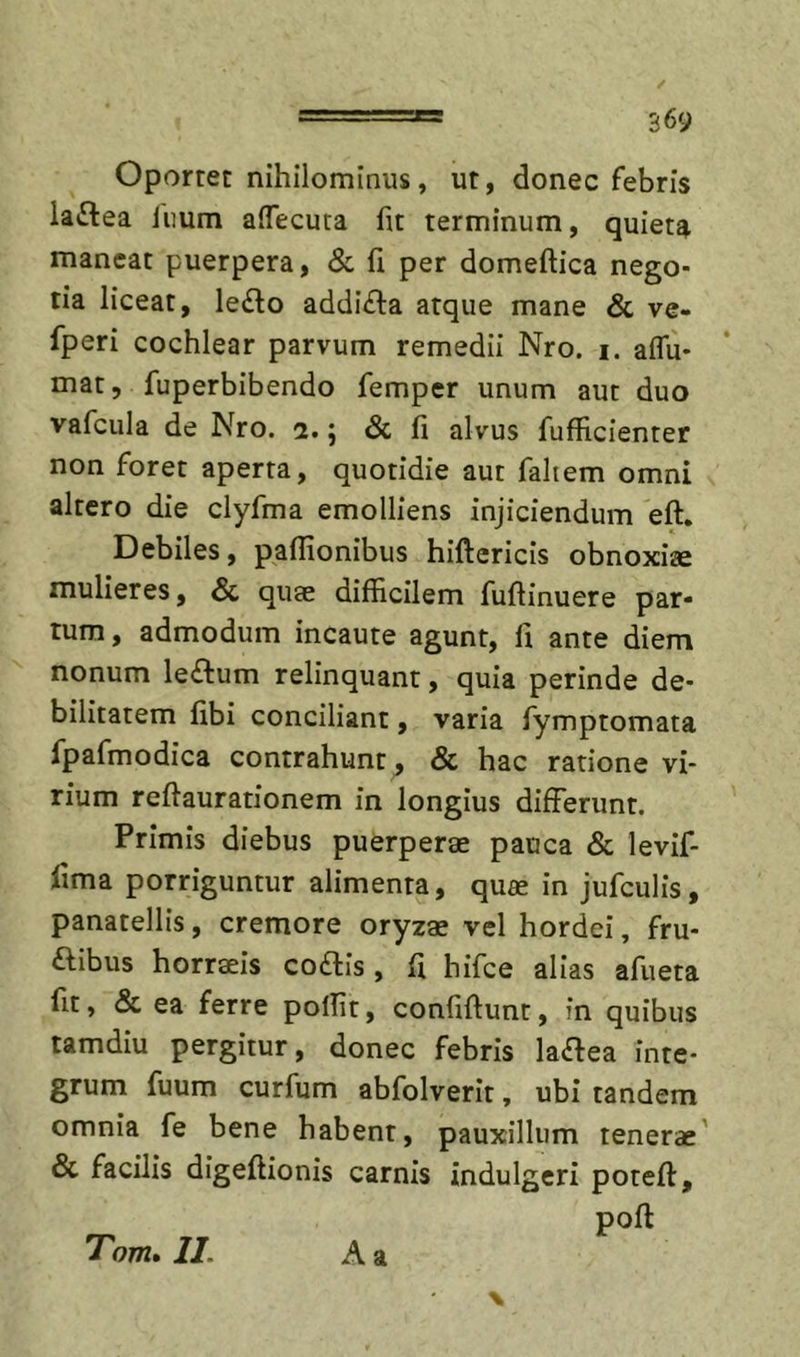 Oportet nihilominus, ut, donec febris la£lea limm affecuta fit terminum, quieta maneat puerpera, &amp; fi per domeftica nego- tia liceat, leilo addi^la atque mane &amp; ve- fperi cochlear parvum remedii Nro. i. aflu* mat, fuperbibendo femper unum aut duo vafcula de Nro. 2.5 &amp; fi alvus fufficienter non foret aperta, quotidie aut fahem omni altero die ciyfma emolliens injiciendum eft. Debiles, pafiionibus hiftericis obnoxiae mulieres, &amp; quae difficilem fuftinuere par- tum, admodum incaute agunt, fi ante diem nonum le£fum relinquant, quia perinde de- bilitatem fibi conciliant, varia fymptomata fpafmodica contrahunt, &amp; hac ratione vi- rium refiaurationem in longius differunt. Primis diebus puerperae pauca &amp; levif- fima porriguntur alimenta, quae in jufculis, panatellis, cremore oryzae vel hordei, fru- ftibus horraeis coftis , fi hifce alias afiieta fit, &amp; ea ferre polfit, confidunt, in quibus tamdiu pergitur, donec febris la^ea inte- grum fuum curfum abfolverit, ubi tandem omnia fe bene habent, pauxillum tenerae' &amp; facilis digeftionis carnis indulgeri poteft, poft Tom» II. A a