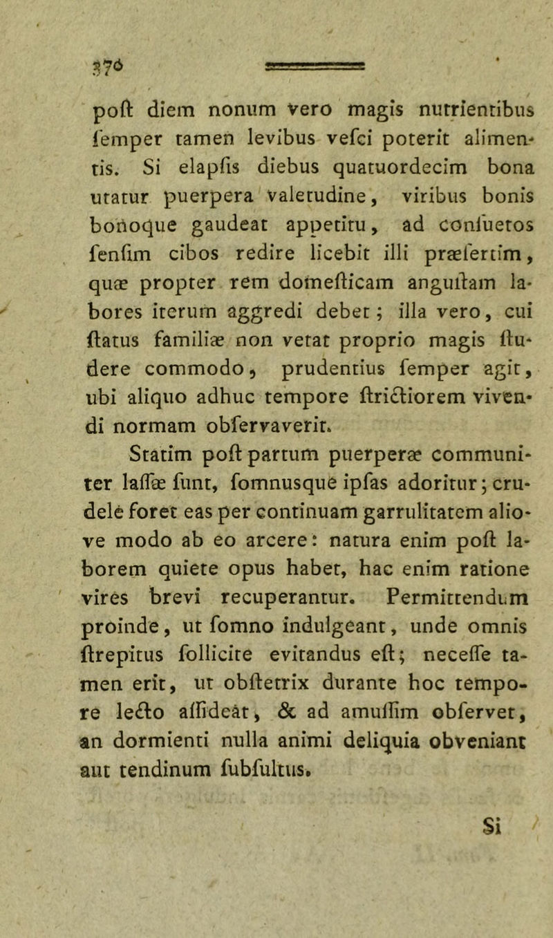 ^y6 poft diem nonum vero magis nutrientibus iemper tamen levibus vefci poterit alimen- tis. Si elapfis diebus quatuordecim bona uratur puerpera valetudine, viribus bonis bonoque gaudeat appetitu, ad conluetos fenCim cibos redire licebit illi praefertim, quae propter rem domefticam anguiiam la- bores iterum aggredi debet; illa vero, cui ftatus familiae non verat proprio magis du- dere commodo, prudentius femper agit, ubi aliquo adhuc tempore ftrifliorem viven- di normam obfervaverit. Statim poft partum puerperae communi- ter lalToe funt, fomnusque ipfas adoritur; cru- dele foret eas per continuam garrulitatem alio- ve modo ab eo arcere: natura enim poft la- borem quiete opus habet, hac enim ratione vires brevi recuperantur. Permittendum proinde, ut fomno indulgeant, unde omnis ftrepitus fbllicite evitandus eft; necefle ta- men erit, ut obftetrix durante hoc tempo- re leflo aftidcat, &amp; ad amulfim obfervet, an dormienti nulla animi deliquia obveniant aut tendinum fubfultus.
