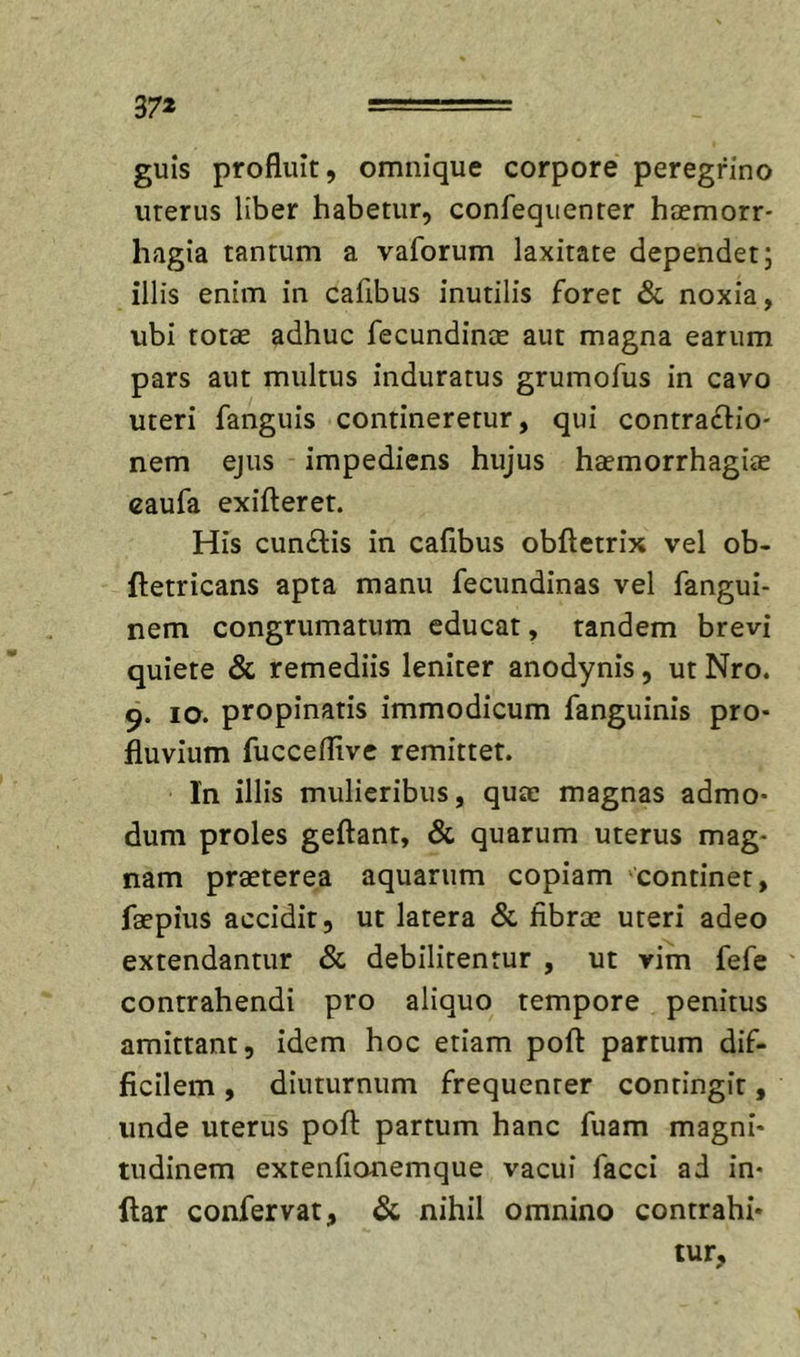 37* guis profluit, omiiique corpore peregrino uterus liber habetur, confequenter htemorr- hagia tantum a vaforum laxitate dependet; illis enim in cafibus inutilis foret &amp; noxia, ubi totae adhuc fecundinee aut magna earum pars aut multus induratus grumofus in cavo uteri fanguis contineretur, qui contrafiio- nem ejus impediens hujus haemorrhagiae caufa exifteret. His cunftis in cafibus obfletrix vel ob- ftetricans apta manu fecundinas vel fangui- nem congrumatum educat, tandem brevi quiete &amp; remediis leniter anodynis, ut Nro. 9. IO. propinatis immodicum fanguinis pro- fluvium fucceflivc remittet. In illis mulieribus, quae magnas admo- dum proles geftant, &amp; quarum uterus mag- nam praeterea aquarum copiam 'continet, faepius accidit, ut latera &amp; fibrae uteri adeo extendantur &amp; debilitentur , ut vim fefe contrahendi pro aliquo tempore penitus amittant, idem hoc etiam poft partum dif- ficilem , diuturnum frequenter contingit, unde uterus poft partum hanc fuam magni- tudinem extenflonemque vacui facci ad in- ftar confervat, &amp; nihil omnino contrahi- tur,