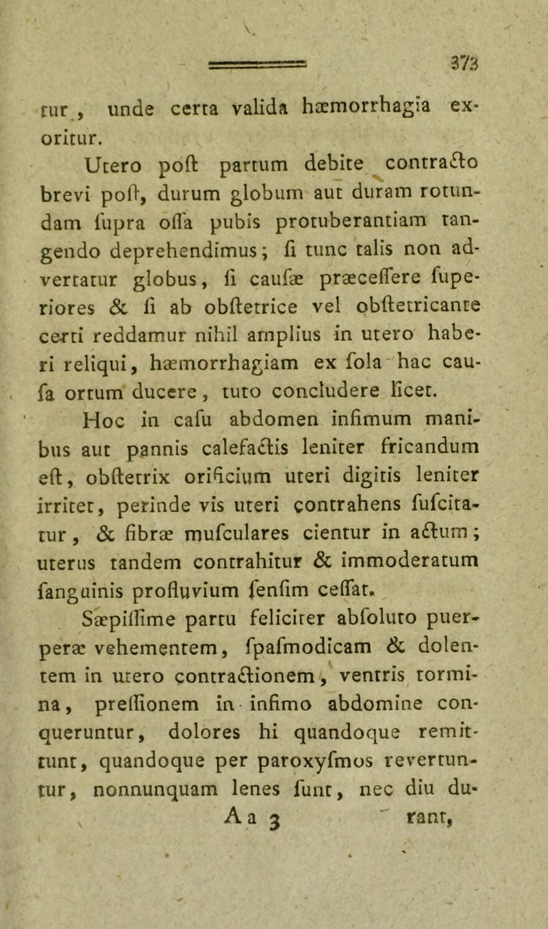 rur , unde certa valida haemorrhagia ex- oritur. Utero poft partum debite contracto brevi pol% durum globum aut duram rotun- dam lupra ofla pubis protuberantiam tan- gendo deprehendimus; fi tunc talis non ad- vertatur globus, fi caiifae praeceflere fupe- riores &amp; fi ab obftetrice vel obftetricante certi reddamur nihil amplius in utero habe- ri reliqui, haemorrhagiam ex fola hac cau- fa ortum ducere, tuto concludere licet. Hoc in cafu abdomen infimum mani- bus aut pannis calefa£lis leniter fricandum eft, obftetrix orificium uteri digitis leniter irritet, perinde vis uteri contrahens fufcita- tur, &lt;Sc fibrae mufculares cientur in aftum; uterus tandem contrahitur &amp; immoderatum fanguinis profluvium fenfim ceflat. Saepiflime partu feliciter abfoluto puer- pera: vehementem, fpafmodicam &amp; dolen- tem in utero contractionem, ventris tormi- na, prelfionem in infimo abdomine con- queruntur, dolores hi quandoque remit- tunt, quandoque per paroxyfmos revertun- tur, nonnunquam lenes funt, nec diu du- A a 3  rant,