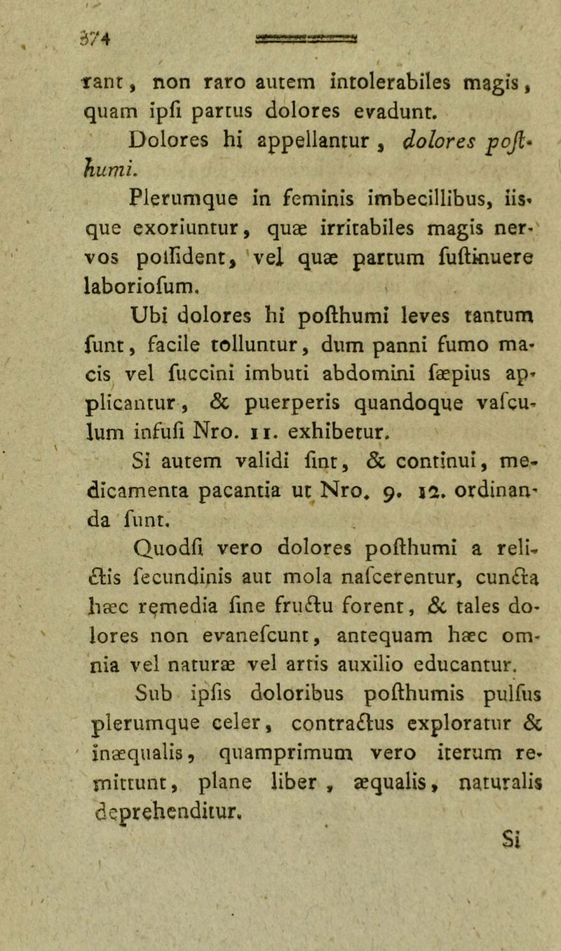 S74 rant, non raro autem intolerabiles magis, quam ipfi partus dolores evadunt. Dolores hi appellantur , dolores pojl* humi. Plerumque in feminis imbecillibus, iis» que exoriuntur, quae irritabiles magis ner- vos polfident, vel quae partum fuftkiuere laboriofum. Ubi dolores hi pofthumi leves tantum funt, facile tolluntur, dum panni fumo ma- cis vel fuccini imbuti abdomini faepius ap» plicantur, &amp; puerperis quandoque vafcu- lum infufi Nro. ii. exhibetur. Si autem validi fint, &amp; continui, me- dicamenta pacantia ut Nro. 9. jd, ordinan' da funt, Quodfi vero dolores pofthumi a reli- ftis fecundinis aut mola nafcerentur, cun£ra haec remedia fine fru£lu forent, dc tales do- lores non evanefcunt, antequam haec om- nia vel naturae vel arris auxilio educantur. Sub ipfis doloribus pofthumis pulfus plerumque celer, contra&lt;n:us exploratur &amp; inaequalis, quamprimum vero iterum re- mittunt, plane liber , aequalis, naturalis deprehenditur.