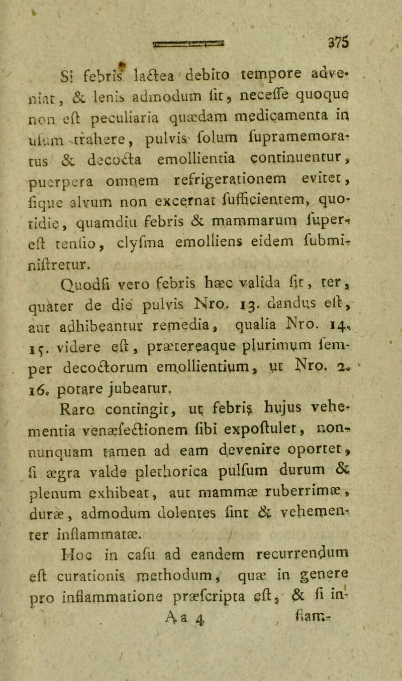 Si febris* laftea'debito tempore adve- niar, lenii admodum fit, necefle quoque non eft peculiaria quccdam medicamenta ia ulum trahere, pulvi&amp;' folum lupramemora-? tus &amp; decoCta emollientia continuentur, pu:rpcra omnem refrigerationem evitet, lique alvum non excernat lufiicientem, quo- tidie, quamdiu febris &amp; mammarum fuper-r eh renlio, clyfma emolliens eidem fubmir nillretur. Quodfi vero febris hsec valida fit, ter, quiiter de die pulvis Nro. 13. dandus ell, aut adhibeantur remedia, qualia Nro. 14.^ 15. videre eft, praetereaque plurimum fem- per decotftorum emollientium, ut Nro. 2- ‘ 16, potare jubeatur, Raro contingit, ut; febrili hujus vehe- mentia vena^feiftionem libi expoftulet, non- nunquam tamen ad eam devenire oportet, fi a^gra valde pletliorica pulfum durum &amp; plenum exhibeat, aut mammas ruberrimas, durae, admodum dolentes fint &amp; vehemen- ter inflammatae. Ilo e in cafu ad eandem recurrendum eft curationis methodum, quee in genere pro inflammatione praeferipta eftj &amp; h Aa 4 , flam-