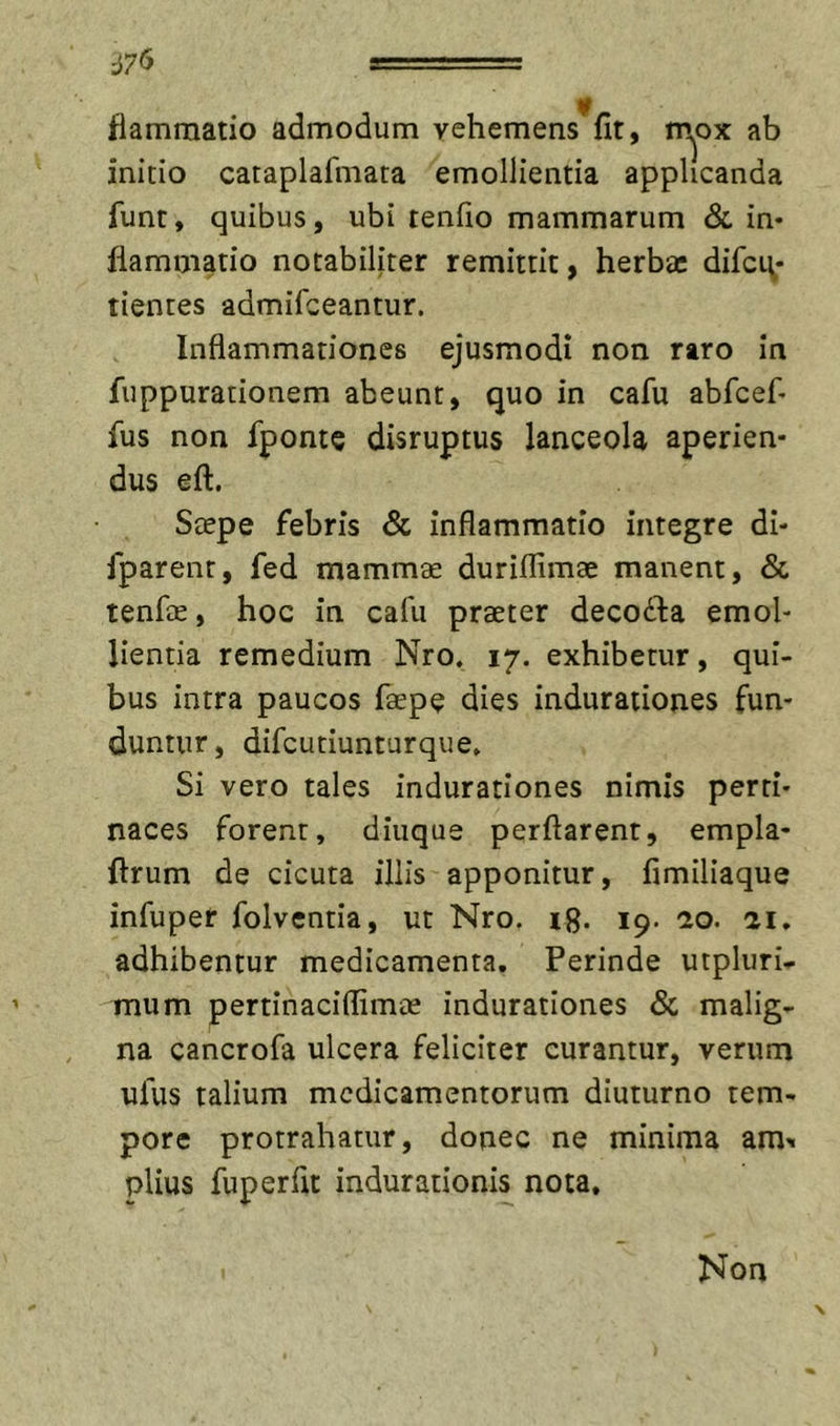 fiammatio admodum vehemens fit, rn^ox ab initio cataplafmata emollientia applicanda funt, quibus, ubi tenfio mammarum &amp; in* fiammatio notabiliter remittit, herbae difci^* tientes admifeeantur. Inflammationes ejusmodi non rtro in fuppurationem abeunt, quo in cafu abfcef* fus non fponte disruptus lanceola aperien- dus eft. Stepe febris &amp; inflammatio integre di- fparent, fed mammae durilfimae manent, &amp; tenfae, hoc in cafu praeter decodha emol- lientia remedium Nro. 17. exhibetur, qui- bus intra paucos faepe dies induraiiones fun- duntur, difcutiunturque» Si vero tales indurationes nimis perti- naces forent, diuque perflarent, empla- flrum de cicuta illis apponitur, fimiliaque infuper folventia, ut Nro. rg. 19. cto. 21. adhibentur medicamenta. Perinde utpluri.- mum pertinaciflimae indurationes &amp; malig- na cancrofa ulcera feliciter curantur, verum ufus talium medicamentorum diuturno tem- pore protrahatur, donec ne minima am^ piius fuperfit indurationis nota. Non