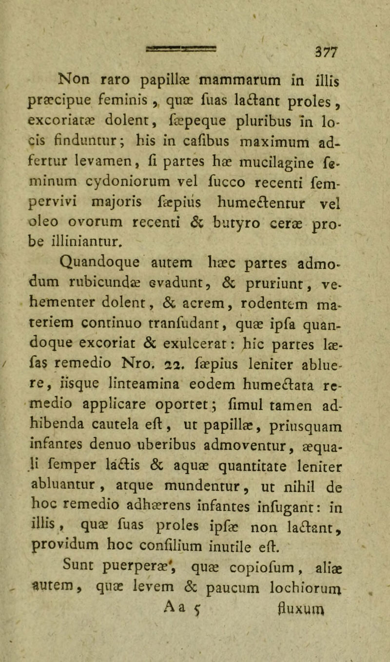 Non raro papillae mammarum in illis praecipue feminis ,, quae fuas laftant proles, excoriatae dolent, faepeque pluribus In lo- cis finduntur; his in cafibus maximum ad* fertur levamen, fi partes hae mucilagine fe- minum Cydoniorum vel fucco recenti fem- pervivi majoris ficpiiis humeftentur vel oleo ovorum recenti &amp; butyro cerae pro- be illiniantiir. Quandoque autem haec partes admo- dum rubicundae evadunt, &lt;Sc pruriunt, ve- hementer dolent, &amp; acrem, rodentem ma- teriem continuo tranfudant, quae ipfa quan- doque excoriat &amp; exulcerat: hic partes lae- fas remedio Nro. 22. faepius leniter ablue- re, iisque linteamina eodem humeflata re- medio applicare oportet; fimul tamen ad- hibenda cautela eft , ut papilla:, priusquam infantes denuo uberibus admoventur, aequa- li femper laftis &amp; aquae quantitate leniter abluantur, atque mundentur, ut nihil de hoc remedio adhaerens infantes infugant: in illis, qu« fuas proles ipfae non laflant, providum hoc confilium inutile efl:. Sunt puerperae', quae copiofum, aliae autem, quae levem &amp; paucum lochforum Aa 5 fluxum