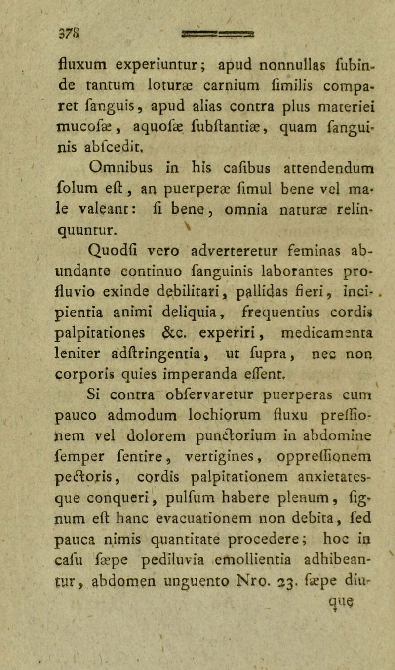 fluxum experiuntur; apud nonnullas fubin- de tantum loturae carnium fimilis compa- ret fanguis, apud alias contra plus materiei mucolae, aquofae fubftantiae, quam fangui- nis abfcedit. Omnibus in his cafibus attendendum folum efl:, an puerperae flmul bene vel ma- le valeant: fl bene, omnia naturae relin- quuntur. Quodfi vero adverteretur feminas ab- undanto continuo fangiiinis laborantes pro- fluvio exinde debilitari, pallidas fieri, inci- pientia animi deliquia, frequentius cordis palpitationes &amp;c. experiri, medicamenta leniter adftringentia, ut fupra, nec non corporis quies imperanda effent. Si contra obfervaretur puerperas cum pauco admodum lochiorum fluxu prelfio- nem vel dolorem puniforium in abdomine femper fentire, vertigines, oppreflionem peftoris, cordis palpitationem anxietates- que conqueri, pulfum habere plenum , Ag- num efl: hanc evacuationem non debita, fed pauca nimis quantitate procedere; hoc in cafu faspe pediluvia emollientia adhibean- tur, abdomen unguento Nro. 23. Aepe diu- quQ