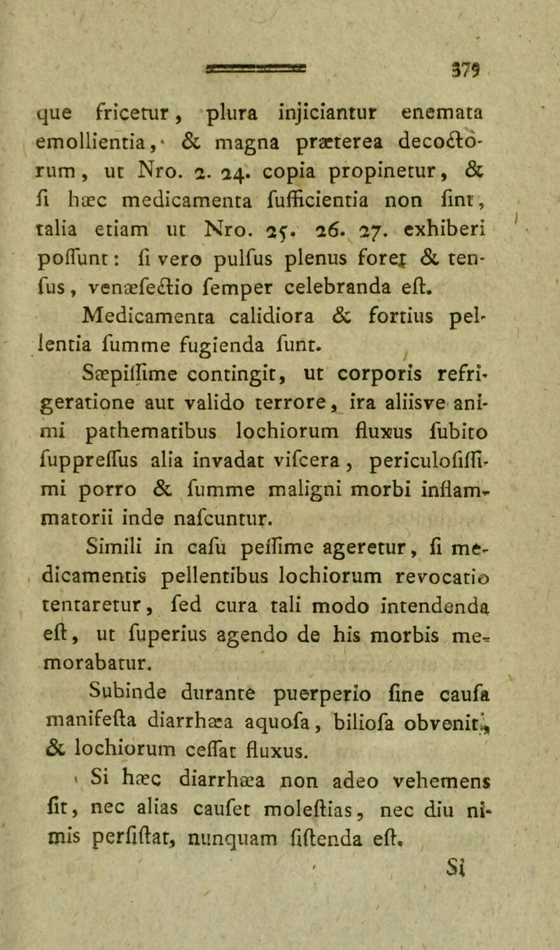 que fricerur, plura injiciantur enemata emollientia,* &amp; magna praeterea decolo- rum, ut Nro. a. 54. copia propinetur, &amp; fi haec medicamenta fufficientia non fint, talia etiam ut Nro. ctf. 26. 27. exhiberi poffunt: li vero pulfus plenus forei &amp; ten- fus, venaefe^tio femper celebranda eft. Medicamenta calidiora &amp; fortius pel- lentia fumme fugienda funr. Saepillime contingit, ut corporis refri- geratione aut valido terrore, ira aliisve ani- mi pathematibus lochiorum fluxus fubito fuppreflus alia invadat vifcera , periculofifllr mi porro &amp; fumme maligni morbi inflam- matorii inde nafcuntur. Simili in cafu peflime ageretur, fi me- dicamentis pellentibus lochiorum revocatio tentaretur, fed cura tali modo intendenda eft, ut fuperius agendo de his morbis me- morabatur. Subinde durante puerperio fine caufa manifefta diarrhtea aquofa, biliofa obvenit^ &amp; lochiorum celfat fluxus. « Si htec diarrheea non adeo vehemens fit, nec alias caufet moleftias, nec diu ni- mis perfiftat, nunquam fiftenda eft.