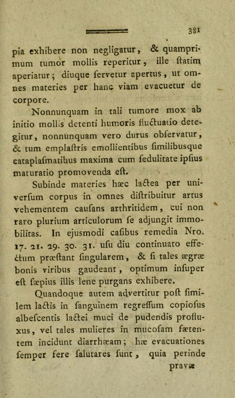 pia exhibere non negllgatur, &amp; quampri- mum tumor mollis repetitur ^ ille ftatim aperiatur; diuque fervetur apertus , ut om- nes materies per hanc viam evacuetur de corpore. Nonnunquam in tali tumore mox ab initio mollis detenti humoris fiucluaiio dete- gitur, nonnunquam vero durus obfervatur, &lt;Sc tum emplaftris emollientibus fimilibusque eataplafmatibus maxima cum fedulitate ipfius maturatio promovenda eft. Subinde materies haec laftea per uni- verfum corpus in omnes diftribuitur artus vehementem caufans arthritidem, cui non ^ raro plurium articulorum fe adjungit immo- bilitas. In ejusmodi cafibus remedia Nro. ly. &lt;21, ^9. 30. 31. ufu diu continuato efFe* dtum proeftant fingularem, &amp; fi tales aegrae bonis viribus gaudeant, optimum infuper cft faeplus illis lene purgans exhibere. Quandoque autem advertitur poft fimi- lem laftis in fanguinem regreflum copiofus albefcentis laftei muci de pudendis proflu- xus , vel tales mulieres in mucofam faeten- tem incidunt diarrhaeam; hae evacuationes femper fere falutares funt, quia perinde prav»