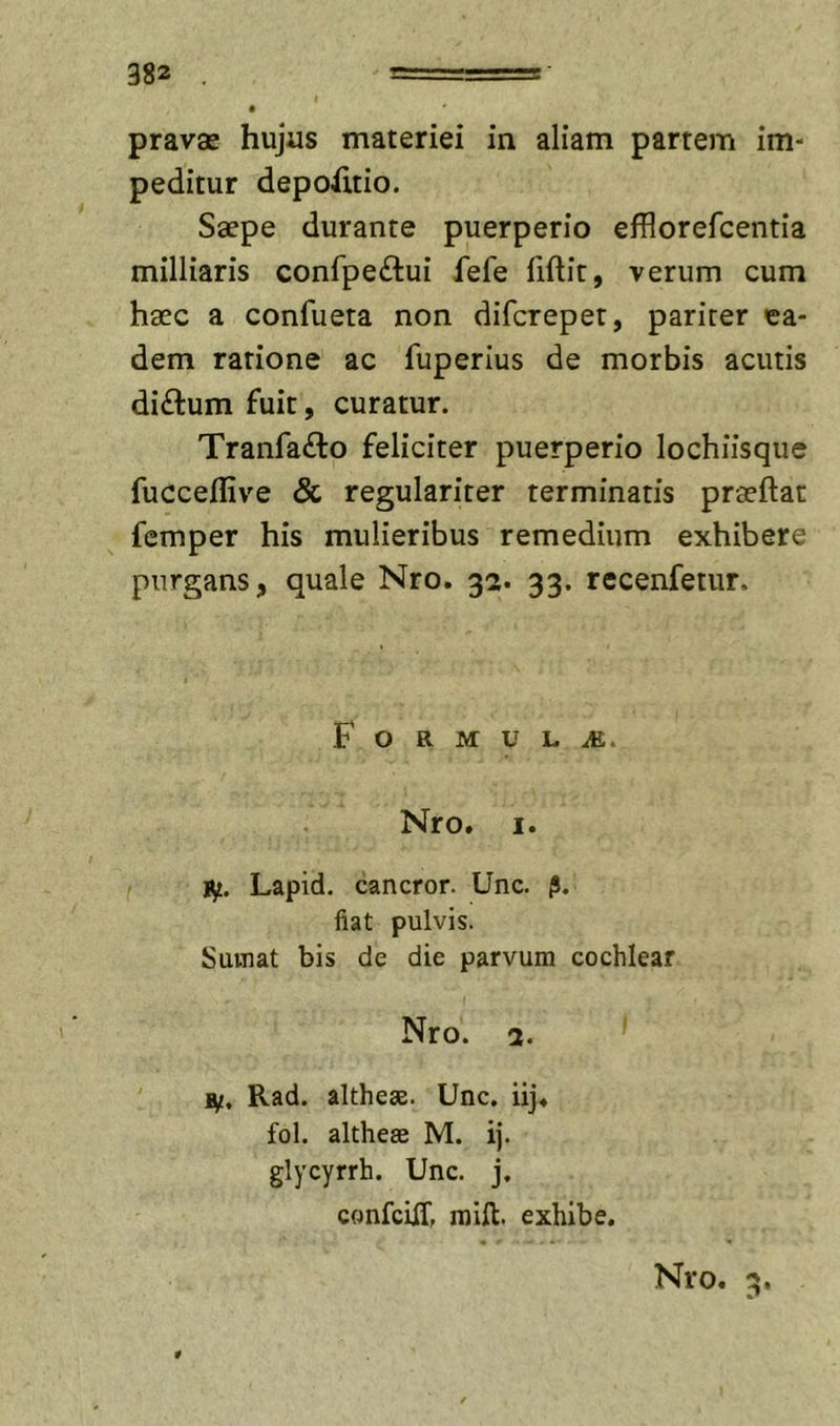 pravae hujus materiei in aliam partem im- peditur depoiitio. Saepe durante puerperio efflorefcentia milliaris confpeftui fefe fiftit, verum cum haec a confueta non difcrepet, pariter ea- dem ratione ac fuperius de morbis acutis di£tum fuit, curatur. Tranfa£to feliciter puerperio lochhsque fucceflive &amp; regulariter terminatis praeftat femper his mulieribus remedium exhibere purgans, quale Nro. 32. 33. recenfetur. F O R M U L iE. Nro. I. I^. Lapid. cancror. Unc. (i. iiat pulvis. Suvnat bis de die parvum cochlear Nro. 3. Hf, Rad. altheae. Unc. iij. fol. althesB M. ij. glycyrrh. Unc. j, confciiT, raift. exhibe. Nro. 3. 0