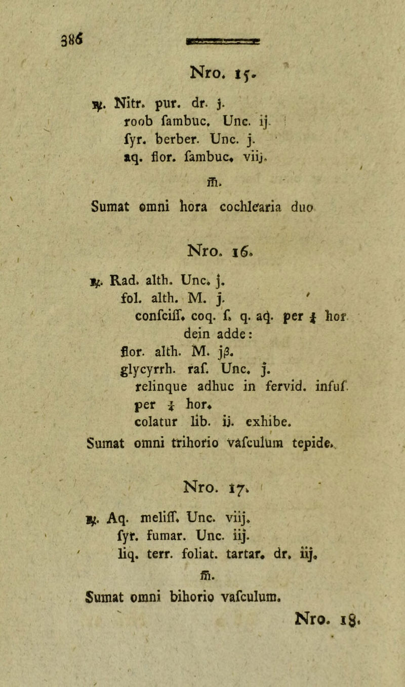 !iy. Nitr. pur. dr. j. roob fambuc, Unc. ij. fyr. berber. Unc. j. aq. flor, fambuc* viij. m. Sumat omni hora cochlearia duo Nro. i5. 1^. Rad. alth. Unc, j. fol. alth. M. j, confciff* coq. f. q. aq. per ^ hor dein adde: flor. alth. M. j(3. glycyrrh. raf. Unc, j. relinque adhuc in fervid. infuf. per i hor* colatur lib. ij. exhibe. f Sumat omni trihorio vafculura tepide., Nro. 17. i;t. Aq. meliff, Unc. viij. fyr. fumar. Unc. iij. liq. terr. foliat. tartar* dr. iij. ffi. Sumat omni bihorio vafculum. Nro, iS«