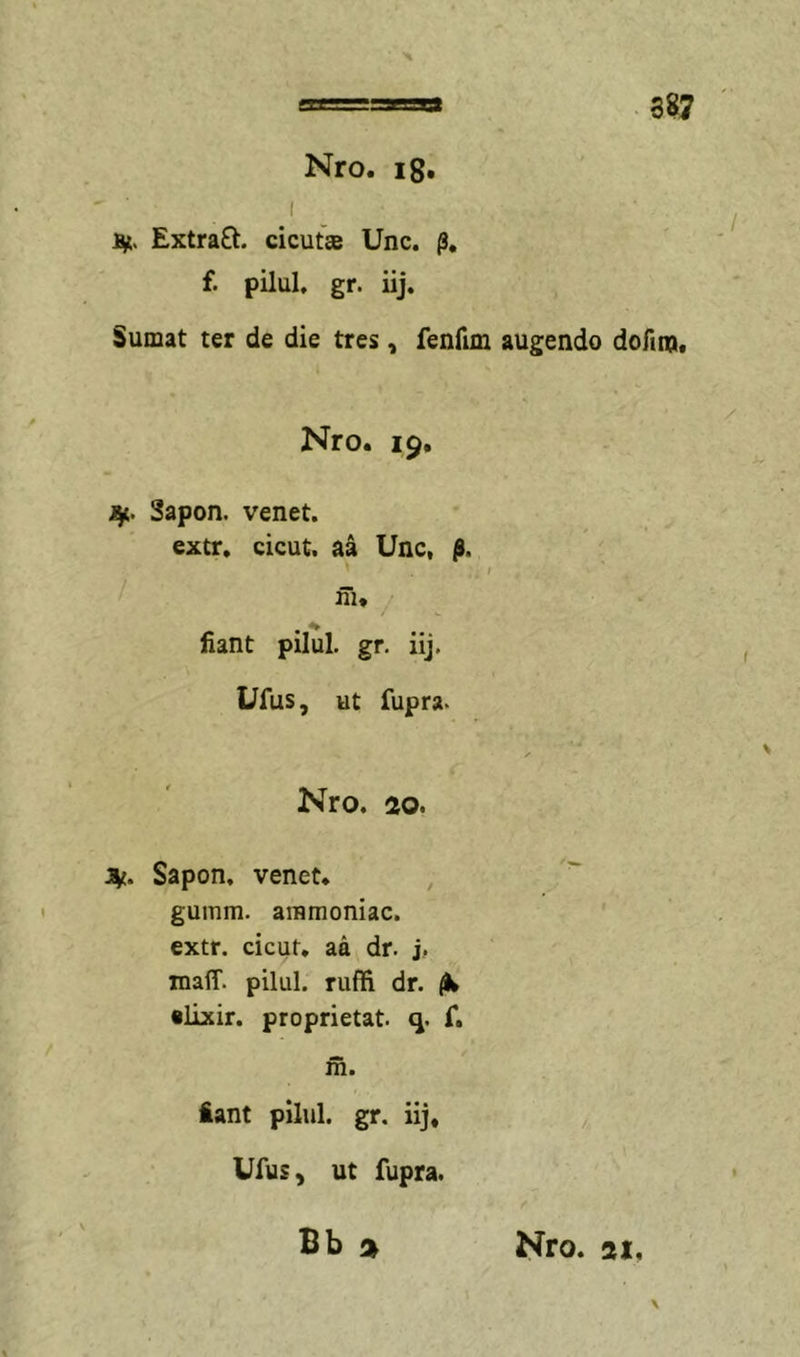 Nro. ig, I ■ . Sit. Extraft. cicuta Unc. f. pilul. gr. iij. Sumat ter de die tres , fenfim augendo dofim# Nro. 19, 1^. Sapon. venet. extr. cicut. aa Unc, fi. I I ' ni, ' fiant pilul. gr. iij. Ufus, ut fupra. Nro. ao. Sapon, venet. , gumm. ammoniac. extr. cicut, aa dr. j. maff. pilul. ruffi dr, •lixir. proprietat. q. f, m. iant pilul. gr. iij, Ufus, ut fupra. f Bb Nro. ai.