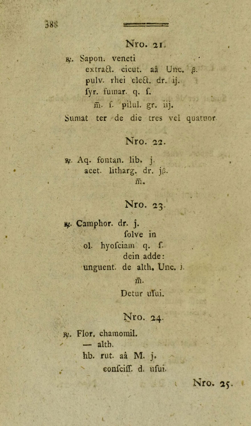 3855 Nro. 21. Bf.. Sapon. veneti extraO;. cicut. aa Unc. pulv. rhei elcO;. dr. ij. fyr, fuinar. q. f. m. f. pilul. gr. iij. Sumat ter de die eres vel quatuor Nro. 22. 9f.. Aq. fontan. lib. j. acet, litharg. dr. jf.. m« I Nro. 23. 1^. Camphor. dr. j. folve in ol. hyofeiam q. f. dein adde: unguent, de alth, Unc. j. m. Detur ului. Nro. 24. jy.. Flor, chamomil. — altb. hb. rut. aa M. j. '' eonfeiff. d. ufui.