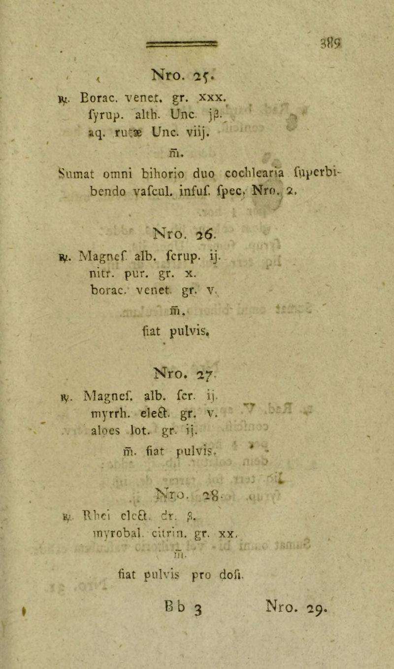 3»9 . ^ Nro. '2^. iM. Eorac. vene,t. er. xxx. fyrup. alth. Unc. ’ , aq. rutse Unc. viij. m. Sumat omni bihorio duo cochlearia lu^jcrbi- bendo vafcul. infuf. fpec. Nro., 2. * '• Nro, 76. B/. Magnef. alb. fcrup. ij. nitr. pur. gr. x. borac. venet. gr. v. ffi. ilat pulvis. Nro. 27’, H/. Magnef. alb. fer. ij. myrrh. eleO:. gr. v, aloes lot. gr. ij. m. fiat pulvis, iy.. Ehci eleft. dr. p. myrobal. citrln. gr. xx, )Ti. fiat pulvis pro dofi. r-*