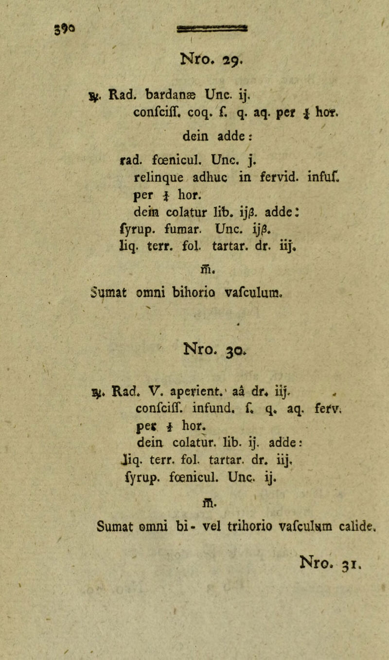 39« I Nro. 29. Rad. bardanse Unc. ij. confciff, coq, f. q. aq. per i hot. dein adde; rad. foenicul. Unc, j. relinque adhuc in fervid. infuf, per i hor. dein colatur lib. ij/3. adde: fyrup. fumar. Unc. ij^. liq. terr. fol. tartar. dr. iij. ffi. Sumat omni bihorio vafculura, •V Nro. 30* Rad. V. aperient.’ aa dr4 iij. confciff. infund. f. q, aq. fefV; per i hor. dein colatur, lib. ij. adde: Jiq. terr. fol. tartar. dr. iij, fyrup. foenicul. Unc. ij. in. Sumat omni bi- vel trihorio vafculum calide.