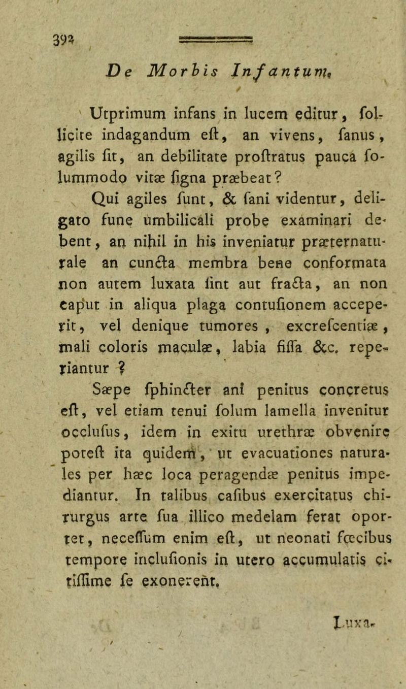 De Morhis lnfantur)u ' Utprimum infans in lucem editur, fol- liclte indagandum eft, an vivens, fanus, agilis fit, an debilitate proftratus pauca fo- lummodo vitae figna praebeat? Qui agiles funt, &amp; fani videntur, deli- gato fune umbilicali probe examinari de- bent , an nibil in his inveniatur praeternatu- rale an cunfta membra bene conformata non autem luxata lint aut fra£la, an non cap‘ut in aliqua plaga contulionem accepe- rit , vel denique tumores , excrefcentiae, mali coloris maculae, labia filTa &amp;c, repe- riantur ? Saepe fphin^fer ani penitus concretus efl, vel etiam tenui folum lamella invenitur occlufus, idem in exitu urethrae obvenire poteft ita quideni, ut evacuationes natura- les per haec loca peragendie penitus impe- diantur. In talibus cafibus exercitatus chi- rurgus arte fua illico medelam ferat opor- tet, neceffum enim eft, ut neonati fcecibus tempore inclufionis in utero accumulatis ci- tiftime fe exonerent, luxa-